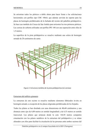 MEMORIA 10 
Se arriostran todos los pórticos a doble altura para hacer frente a las solicitaciones 
horizontales con perfiles tipo CDC 180x8, que además servirán de soporte para las 
placas de hormigón prefabricados de la fachada del recinto del pabellón polideportivo. 
Se hace uso también de Cruces de San Andrés para arriostrar los tres primeros pórticos. 
Las correas de cubierta utilizadas son perfiles IPE 180 con una separación entre ellas de 
1,5 metros. 
La superficie de la pista polideportiva se resuelve mediante una solera de hormigón 
armado de 20 centímetros de canto. 
Figura 3. Estructura metálica de la pista polideportiva (sin correas). 
Estructura del edificio gimnasio 
La estructura de este recinto se resuelve mediante elementos fabricados in-situ en 
hormigón armado, a excepción de las placas aligeradas prefabricadas de los forjados. 
Todos los pilares se han diseñado con unas dimensiones de 40x40 centímetros y una 
distancia entre ejes de 6,00 metros en sentido longitudinal y de 6,15 metros en sentido 
transversal. Los pilares que arrancan desde la cota +64,50 metros comparten 
cimentación con los pilares metálicos de la estructura del polideportivo y se sitúan 
alineados con ellos para facilitar la circulación de las personas entre ambos sectores del 
Pabellón polideportivo en el campus Sescelades de la URV (Tarragona) 
 