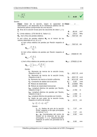 CÁLCULO ESTRUCTURAL 
: Clase : 
E I 
L cr,y N 
2 
E I 
L cr,z N 
2 
1 E I 
G I 
i L 
cr,T N 
Pabellón polideportivo en el campus Sescelades de la 
Donde: 
Clase: Clase de la sección, según la capacidad de 
deformación y de desarrollo de la resistencia plástica de los 
elementos planos comprimidos de una sección. 
A: Área de la sección bruta para las secciones de clase 1, 2 y 
3. 
fy: Límite elástico. (CTE DB SE 
Ncr: Axil crítico de pandeo elástico. 
El axil crítico de pandeo elástico 
valores obtenidos en a), b) y c): 
a) Axil crítico elástico de pandeo por flexión respecto al 
eje Y. 
b) Axil crítico elástico de pandeo por flexión respecto al 
eje Z. 
c) Axil crítico elástico de pandeo por torsión. 
Donde: 
Iy: Momento de inercia de la sección 
respecto al eje Y. 
Iz: Momento de inercia de la sección bruta, 
respecto al eje Z. 
It: Momento de inercia a torsión uniforme. 
Iw: Constante de alabeo de la sección. 
E: Módulo de elasticidad. 
G: Módulo de elasticidad transversal. 
Lky: Longitud efectiva de pandeo por flexión, 
respecto al eje Y. 
Lkz: Longitud efectiva de pandeo por flexión, 
respecto al eje Z. 
Lkt: Longitud efectiva de pandeo por torsión. 
i0: Radio de giro polar de la sección bruta, 
respecto al centro de torsión. 
Siendo: 
= 
2 
2 
ky 
= p × × 
2 
kz 
  
  
  
2 2 
0 kt 
= + + + 0 i 
`l : 
0.53 
URV (Tarragona) 
: A : 
SE-A, Tabla 4.1) fy : 
Ncr : 
Ncr es el menor de los 
Ncr,y : 
Ncr,z : 
Ncr,T : 
bruta, 
Iy : 
Iz : 
It : 
Iw : 
E : 
: G : 
Lky : 
Lkz : 
Lkt : 
i0 : 
iy , iz: Radios de giro de la sección 
bruta, respecto a los ejes principales 
de inercia Y y Z. 
iy : 
iz : 
y0 , z0: Coordenadas del centro de 
torsión en la dirección de los ejes 
principales Y y Z, respectivamente, 
relativas al centro de gravedad de la 
sección. 
y0 : 
z0 : 
p × × 
y z p × × = × × + w 
t ( i 2 i 2 y 2 z 
2 )0.5 
y z 0 0 114 
arragona) 
1 
86.44 cm² 
235.0 MPa 
7307.03 kN 
7307.03 kN 
45668.93 kN 
579920.12 kN 
4957.75 cm4 
4957.75 cm4 
8212.20 cm4 
0.00 cm6 
210000 MPa 
81000 MPa 
3.750 m 
1.500 m 
3.750 m 
10.71 cm 
7.57 cm 
7.57 cm 
0.00 mm 
0.00 mm 
 