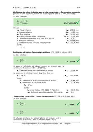 CÁLCULO ESTRUCTURAL 
Abolladura del alma inducida por el ala comprimida 
(Criterio de CYPE Ingenieros, basado en: Eurocódigo 3 EN 1993 
S e debe satisfacer: 
w : 176.00 mm 
w : 12.00 mm 
w : 42.24 cm² 
fc,: 24.00 cm² 
: k 
: E 
= yf y f f 
= × yd A f t,Rd N 
= g y M0 f yd f 
1993-1-5: 2006, Artículo 8) 
£ 355.66 
: 0.30 
: 210000 MPa 
yf : 235.0 MPa 
(CTE DB SE-A, Artículo 6.2.3) 
Pabellón polideportivo en el campus Sescelades de la 
Donde: 
hw: Altura del alma. 
tw: Espesor del alma. 
Aw: Área del alma. 
Afc,ef: Área reducida del ala comprimida. 
k: Coeficiente que depende de la clase de la sección. 
E: Módulo de elasticidad. 
fyf: Límite elástico del acero del ala comprimida. 
Siendo: 
Resistencia a tracción - Temperatura ambiente 
S e debe satisfacer: 
- Temperatura ambiente 
El esfuerzo solicitante de cálculo pésimo se produce para la 
c ombinación de acciones 0.8·G+1.5·V(0°)H2. 
Nt,Ed: Axil de tracción solicitante de cálculo pésimo. 
La resistencia de cálculo a tracción 
Donde: 
A: Área bruta de la sección transversal de la barra. 
fyd: Resistencia de cálculo del acero. 
Siendo: 
fy: Límite elástico. (CTE DB SE 
gM0: Coeficiente parcial de seguridad del material. 
Resistencia a compresión 
S e debe satisfacer: 
El esfuerzo solicitante de cálculo pésimo se produce para la 
combinación de acciones 1.35·G+0.9·V(270°)H1+1.5·N(EI). 
14.67 
hw 
tw 
Aw 
Afc,ef 
fyf 
h 
: 0.005 
t,: 10.19 kN 
t,: 1934.71 kN 
: 86.44 cm² 
yd : 223.8 MPa 
fy : 235.0 MPa 
: 1.05 
0.460 
0.555 
URV (Tarragona) 
combinación Nt,Ed 
Nt,Rd viene dada por: 
Nt,Rd 
: A 
fyd 
SE-A, Tabla 4.1) f 
gM0 
- Temperatura ambiente (CTE DB SE-A, Artículo 6.2.5) 
h : 
h : 
115 
arragona) 
 