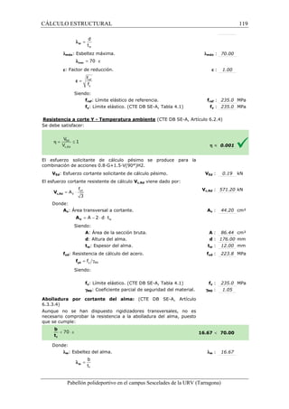 CÁLCULO ESTRUCTURAL 
d 
t 
w 
= w l 
lmáx: Esbeltez máxima. 
l = 70 × e max 
e: Factor de reducción. 
f 
f 
= ref 
y 
e 
Siendo: 
fref: Límite elástico de referencia. 
fy: Límite elástico. (CTE DB SE 
SE-A, Tabla 4.1) 
Resistencia a corte Y - Temperatura ambiente 
S e debe satisfacer: 
: 70.00 
e : 1.00 
fref : 235.0 MPa 
fy : 235.0 MPa 
(CTE DB SE-A, Artículo 6.2.4) 
El esfuerzo solicitante de cálculo pésimo se produce para la 
c ombinación de acciones 0.8·G+1.5·V(90°)H2. 
VEd: Esfuerzo cortante solicitante de cálculo pésimo. 
El esfuerzo cortante resistente de cálculo 
f 
= × yd 
3 c,Rd V 
Donde: 
V 
A 
Av: Área transversal a cortante. 
= A - 2 × d × t 
V A 
Siendo: 
A: Área de la sección bruta. 
d: Altura del alma. 
tw: Espesor del alma. 
fyd: Resistencia de cálculo del acero. 
= g y M0 f yd f 
Siendo: 
fy: Límite elástico. (CTE DB SE 
gM0: Coeficiente parcial de seguridad del material. 
Abolladura por cortante del alma: 
6.3.3.4) 
Aunque no se han dispuesto rigidizadores transversales, no es 
necesario comprobar la resistencia a la abolladura del alma, puesto 
que se cumple: 
Donde: 
lw: Esbeltez del alma. 
b 
t 
f 
= w l 
Pabellón polideportivo en el campus Sescelades de la 
lmáx 
f 
h  0.001 
Ed : 0.19 kN 
c,: 571.20 kN 
Av : 44.20 cm² 
A : 86.44 cm² 
d : 176.00 mm 
tw : 12.00 mm 
yd : 223.8 MPa 
fy : 235.0 MPa 
: 1.05 
 70.00 
w : 16.67 
URV (Tarragona) 
combinación VEd 
Vc,Rd viene dado por: 
Vc,Rd 
A 
: : t 
fyd 
SE-A, Tabla 4.1) f 
gM0 
(CTE DB SE-A, Artículo 
16.67 
l 
w 119 
arragona) 
 