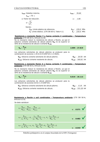 CÁLCULO ESTRUCTURAL 
lmáx: Esbeltez máxima. 
l = 70 × e max 
e: Factor de reducción. 
f 
f 
= ref 
y 
e 
Siendo: 
fref: Límite elástico de referencia. 
fy: Límite elástico. (CTE DB SE 
lmáx 
e : 1.00 
ref : 235.0 MPa 
fy : 235.0 MPa 
fref 
SE-A, Tabla 4.1) f 
Resistencia a momento flector Y y fuerza cortante Z combinados 
ambiente (CTE DB SE-A, Artículo 6.2.8) 
No es necesario reducir la resistencia de cálculo a flexión, ya que el 
esfuerzo cortante solicitante de cálculo pésimo 
VEd no es superior al 
5 0% de la resistencia de cálculo a cortante 
Los esfuerzos solicitantes de 
c ombinación de acciones 1.35·G+0.9·V(90°)H1+1.5·N(EI). 
VEd: Esfuerzo cortante solicitante de cálculo pésimo. 
Vc,Rd: Esfuerzo cortante resistente de cálculo. 
VEd : 20.59 kN 
Vc,Rd : 545.81 kN 
Resistencia a momento flector Z y fuerza cortante Y combinados 
ambiente (CTE DB SE-A, Artículo 6.2.8) 
No es necesario reducir la resistencia de cálculo a flexión, ya que el 
esfuerzo cortante solicitante de cálculo pésimo 
5 0% de la resistencia de cálculo a cortante 
Los esfuerzos solicitantes de cálculo pésimos se producen para la 
c ombinación de acciones 0.8·G+1.5·V(90°)H2. 
VEd: Esfuerzo cortante solicitante de cálculo 
Vc,Rd: Esfuerzo cortante resistente de cálculo. 
Resistencia a flexión y axil combinados 
Artículo 6.2.8) 
S e debe satisfacer: 
Pabellón polideportivo en el campus Sescelades de la 
: 70.00 
- Temperatura 
£ 27.819 
- Temperatura 
£ 29.113 
VEd : 0.19 kN 
Vc,Rd : 571.20 kN 
(CTE DB SE-A, 
: 0.571 
: 0.682 
: 0.543 
URV (Tarragona) 
50% Vc,Rd. 
2.099 
cálculo pésimos se producen para la 
combinación V 
VEd no es superior al 
50% Vc,Rd. 
0.019 
combinación pésimo. 
V 
- Temperatura ambiente 
h 
h 
h 
120 
arragona) 
 