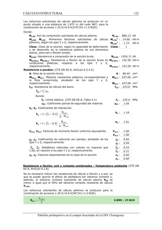 CÁLCULO ESTRUCTURAL 
Los esfuerzos solicitantes de cálculo pésimos se producen en un 
punto situado a una distancia de 1.875 m del nudo N87, para la 
combinación de acciones 1.35·G+0.9·V(270°)H1+1.5·N(EI). 
Donde: 
Nc,Ed: Axil de compresión solicitante de cálculo pésimo. 
My,Ed, Mz,Ed: Momentos flectores solicitantes de cálculo 
pésimos, según los ejes Y y Z, respectivamente. 
Clase: Clase de la sección, según la capacidad de deformación 
y de desarrollo de la resistencia plástica de sus elementos 
planos, para axil y flexión simple. 
Npl,Rd: Resistencia a compresión de la sección bruta. 
Mpl,Rd,y, Mpl,Rd,z: Resistencia a flexión de la sección bruta en 
condiciones plásticas, respecto a los ejes Y y Z, 
respectivamente. 
Resistencia a pandeo: (CTE DB SE 
A: Área de la sección bruta. 
Wpl,y, Wpl,z: Módulos resistentes plásticos correspondientes a 
la fibra comprimida, alrededor de los ejes Y y Z, 
respectivamente. 
fyd: Resistencia de cálculo del acero. 
= g y M1 f yd f 
Siendo: 
fy: Límite elástico. (CTE DB SE 
gM1: Coeficiente parcial de seguridad del material. 
ky, kz: Coeficientes de interacción. 
= 1 + (ly - 0.2 
) × 
y k 
= 1 + (lz - 0.2) × 
z k 
N 
N 
N 
N 
Cm,y, Cm,z: Factores de momento flector uniforme equivalente. 
cy, cz: Coeficientes de reducción por pandeo, alrededor de los 
ejes Y y Z, respectivamente. 
`ly, `lz: Esbelteces reducidas con 
1.00, en relación a los ejes Y y Z, respectivamente. 
ay, az: Factores dependientes de la clase de la sección. 
c,: 889.13 kN 
Nc,Ed 
My,Ed 
Mz,Ed 
Clase 
pl,: 1934.71 kN 
Npl,Rd 
Mpl,Rd,y 
pl,: 142.58 kN·m 
pl,: 142.58 kN·m 
Mpl,Rd,z 
Resistencia a flexión, axil y cortante combinados 
SE-A, Artículo 6.2.8) 
No es necesario reducir las resistencias de cálculo a flexión y a axil, ya 
que se puede ignorar el efecto de abolladura por esfuerzo cortante y, 
además, el esfuerzo cortante solicitante de cálculo pésimo 
menor o igual que el 50% del esfuerzo cortante resistente de cálculo 
Vc,Rd. 
Los esfuerzos solicitantes de cálculo pésimos se producen para la 
combinación de acciones 1.35·G+0.9·V(90°)H1+1.5·N(EI). 
Pabellón polideportivo en el campus Sescelades de la 
+ 
+ 
: 14.66 kN·m 
: 1.19 kN·m 
: 1 
: 86.44 cm² 
pl,: 637.06 cm³ 
pl,: 637.06 cm³ 
yd : 223.8 MPa 
y : 235.0 MPa 
: 1.05 
y : 1.18 
z : 1.01 
m,: 1.00 
m,: 1.00 
: 0.83 
: 0.99 
: 0.53 
: 0.21 
: 0.60 
: 0.60 
URV (Tarragona) 
SE-A, Artículo 6.3.4.2) 
: A 
Wpl,y 
Wpl,z 
fyd 
SE-A, Tabla 4.1) fy 
gM1 
ky 
kz 
Cm,y 
Cm,z 
cy 
cz 
valores no mayores que 
`ly 
`lz 
ay 
az 
- Temperatura ambiente 
VEd es 
2.099 
c,Ed 
y c,Rd 
l c × 
c,Ed 
z c,Rd 
l c × 
121 
arragona) 
(CTE DB 
£ 27.819 
 