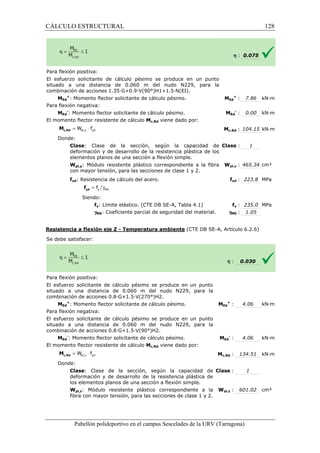CÁLCULO ESTRUCTURAL 
Para flexión positiva: 
El esfuerzo solicitante de cálculo pésimo se produce en un punto 
situado a una distancia de 0.060 m del nudo N229, para la 
combinación de acciones 1.35·G+0.9·V(90°)H1+1.5·N(EI). 
: MEd 
h : 0.075 
Ed 
+ : 7.86 kN·m 
: MEd 
pl,y yd = W × f c,Rd M 
= g y M0 f yd f 
pl,z yd = W × f c,Rd M 
Pabellón polideportivo en el campus Sescelades de la 
MEd 
+: Momento flector solicitante de cálculo pésimo. 
Para flexión negativa: 
MEd 
-: Momento flector solicitante de cálculo pésimo. 
El momento flector resistente de cálculo 
Donde: 
Clase: Clase de la sección, según la capacidad de 
deformación y de desarrollo de la resistencia plástica de los 
elementos planos de una sección a flexión simple. 
Wpl,y: Módulo resistente plástico correspondiente a la fibra 
con mayor tensión, para las secciones de clase 1 y 2. 
fyd: Resistencia de cálculo del acero. 
Siendo: 
fy: Límite elástico. (CTE DB 
gM0: Coeficiente parcial de seguridad del material. 
Resistencia a flexión eje Z 
S e debe satisfacer: 
Para flexión positiva: 
El esfuerzo solicitante de cálculo pésimo se produce en un punto 
situado a una distancia de 0.060 m del nudo N229, para la 
combinación de acciones 0.8·G+1.5·V(270°)H2. 
MEd 
+: Momento flector solicitante de cálculo pésimo. 
Para flexión negativa: 
El esfuerzo solicitante de cálculo pésimo se produce en un punto 
situado a una distancia de 0.060 m del nudo N229, para la 
combinación de acciones 0.8·G+1.5·V(90°)H2. 
MEd 
-: Momento flector solicitante de 
El momento flector resistente de cálculo 
Donde: 
Clase: Clase de la sección, según la capacidad de 
deformación y de desarrollo de la resistencia 
los elementos planos de una sección a flexión simple. 
Wpl,z: Módulo resistente plástico correspondiente a la 
fibra con mayor tensión, para las secciones de clase 1 y 2. 
Ed 
- : 0.00 kN·m 
c,: 104.15 kN·m 
: 1 
pl,: 465.34 cm³ 
fyd : 223.8 MPa 
fy : 235.0 MPa 
: 1.05 
: 0.030 
: 4.06 kN·m 
: 4.06 kN·m 
: 134.51 kN·m 
: 1 
: 601.02 cm³ 
URV (Tarragona) 
Mc,Rd viene dado por: 
Mc,Rd 
: Clase 
Wpl,y 
f 
SE-A, Tabla 4.1) 
gM0 
- Temperatura ambiente (CTE DB SE-A, Artículo 6.2.6) 
h 
: MEd 
+ 
: cálculo pésimo. MEd 
- 
Mc,Rd viene dado por: 
Mc,Rd 
: plástica de 
Clase 
Wpl,z 
128 
arragona) 
 