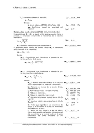 CÁLCULO ESTRUCTURAL 129 
fyd: Resistencia de cálculo del acero. fyd : 223.8 MPa 
= g y M0 f yd f 
Siendo: 
fy: Límite elástico. (CTE DB SE-A, Tabla 4.1) fy : 235.0 MPa 
gM0: Coeficiente parcial de seguridad del 
material. gM0 : 1.05 
Resistencia a pandeo lateral: (CTE DB SE-A, Artículo 6.3.3.2) 
Para esbelteces `lLT £ 0.4 se puede omitir la comprobación frente a 
pandeo, y comprobar únicamente la resistencia de la sección 
transversal. 
`lLT : 0.10 
× 
W f 
M 
pl,z y 
cr 
Mcr: Momento crítico elástico de pandeo lateral. Mcr : 14713.85 kN·m 
El momento crítico elástico de pandeo lateral Mcr se determina 
según la teoría de la elasticidad: 
Siendo: 
MLTv: Componente que representa la resistencia por 
torsión uniforme de la barra. 
MLTv : 14666.83 kN·m 
= × p × × × × LTv M 
C G I E I 
MLTw: Componente que representa la resistencia por 
torsión no uniforme de la barra. 
MLTw : 1175.43 kN·m 
= × p × × × LTw M 
Siendo: 
Wel,z: Módulo resistente elástico de la sección 
bruta, obtenido para la fibra más comprimida. 
Wel,z : 478.91 cm³ 
Iy: Momento de inercia de la sección bruta, 
respecto al eje Y. Iy : 6225.87 cm4 
It: Momento de inercia a torsión uniforme. It : 7235.53 cm4 
E: Módulo de elasticidad. E : 210000 MPa 
G: Módulo de elasticidad transversal. G : 81000 MPa 
Lc 
+: Longitud efectiva de pandeo lateral del ala 
superior. Lc 
+ : 1.875 m 
Lc 
-: Longitud efectiva de pandeo lateral del ala 
inferior. Lc 
- : 1.875 m 
C1: Factor que depende de las condiciones de 
apoyo y de la forma de la ley de momentos 
flectores sobre la barra. 
C1 : 1.00 
if,y: Radio de giro, respecto al eje de menor 
inercia de la sección, del soporte formado por el 
ala comprimida y la tercera parte de la zona 
comprimida del alma adyacente al ala 
comprimida. 
if,y 
+ : 6.45 cm 
if,y 
- : 6.45 cm 
Pabellón polideportivo en el campus Sescelades de la URV (Tarragona) 
lLT = 
2 2 
LTv LTw = M + M cr M 
1 t y 
c 
L 
2 
2 
el,z 2 1 f,y 
c 
E 
W C i 
L 
 