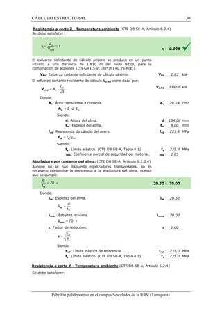 CÁLCULO ESTRUCTURAL 
Resistencia a corte Z - Temperatura ambiente 
S e debe satisfacer: 
(CTE DB SE-A, Artículo 6.2.4) 
El esfuerzo solicitante de cálculo pésimo se produce en un punto 
situado a una distancia de 1.810 m del nudo N229, para la 
c ombinación de acciones 1.35·G+1.5·V(180°)H1+0.75·N(EI). 
VEd: Esfuerzo cortante solicitante de cálculo pésimo. 
El esfuerzo cortante resistente de cálculo 
f 
= × yd 
3 c,Rd V 
Donde: 
V 
A 
Av: Área transversal a cortante. 
w = 2 × d × t V A 
Siendo: 
d: Altura del alma. 
tw: Espesor del alma. 
fyd: Resistencia de cálculo del acero. 
= g y M0 f yd f 
Siendo: 
fy: Límite elástico. (CTE DB SE 
gM0: Coeficiente parcial de seguridad del material. 
Abolladura por cortante del alma: 
Aunque no se han dispuesto rigidizadores transversales, no es 
necesario comprobar la resistencia a la abolladura del alma, puesto 
que se cumple: 
Donde: 
lw: Esbeltez del alma. 
d 
t 
w 
= w l 
lmáx: Esbeltez máxima. 
l = 70 × e max 
e: Factor de reducción. 
f 
f 
= ref 
y 
e 
Siendo: 
fref: Límite elástico de referencia. 
fy: Límite elástico. (CTE DB SE 
Resistencia a corte Y - Temperatura ambiente 
Se debe satisfacer: 
Pabellón polideportivo en el campus Sescelades de la 
h : 0.008 
VEd : 2.63 kN 
c,: 339.06 kN 
Av : 26.24 cm² 
d : 164.00 mm 
tw : 8.00 mm 
fyd : 223.8 MPa 
fy : 235.0 MPa 
: 1.05 
 70.00 
w : 20.50 
: 70.00 
e : 1.00 
fref : 235.0 MPa 
fy : 235.0 MPa 
URV (Tarragona) 
combinación V 
Vc,Rd viene dado por: 
Vc,Rd 
A 
: t 
f 
SE-A, Tabla 4.1) 
gM0 
(CTE DB SE-A, Artículo 6.3.3.4) 
20.50 
l 
lmáx 
f 
SE-A, Tabla 4.1) 
(CTE DB SE-A, Artículo 6.2.4) 
130 
arragona) 
 