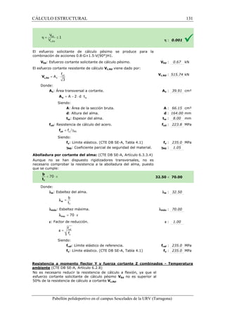 CÁLCULO ESTRUCTURAL 
El esfuerzo solicitante de cálculo pésimo se produce para la 
combinación de acciones 0.8·G+1.5·V(90°)H1. 
VEd: Esfuerzo cortante solicitante de cálculo 
El esfuerzo cortante resistente de cálculo 
f 
= × yd 
3 c,Rd V 
Donde: 
V 
A 
Av: Área transversal a cortante. 
= A - 2 × d × t 
V A 
Siendo: 
w A: Área de la sección bruta. 
d: Altura del alma. 
tw: Espesor del alma. 
fyd: Resistencia de cálculo del acero. 
= g y M0 f yd f 
Siendo: 
pésimo. V 
fy: Límite elástico. (CTE DB SE 
gM0: Coeficiente 
Abolladura por cortante del alma: 
Aunque no se han dispuesto rigidizadores transversales, no es 
necesario comprobar la resistencia a la abolladura del alma, puesto 
que se cumple: 
Donde: 
lw: Esbeltez del alma. 
b 
t 
f 
= w l 
lmáx: Esbeltez máxima. 
l = 70 × e max 
e: Factor de reducción. 
f 
f 
= ref 
y 
e 
Siendo: 
fref: Límite elástico de 
fy: Límite elástico. (CTE DB SE 
VEd : 0.67 kN 
c,: 515.74 kN 
Av : 39.91 cm² 
A : 66.15 cm² 
d : 164.00 mm 
tw : 8.00 mm 
fyd : 223.8 MPa 
fref : 235.0 MPa 
fy : 235.0 MPa 
Resistencia a momento flector Y y fuerza cortante Z combinados 
ambiente (CTE DB SE-A, Artículo 6.2.8) 
No es necesario reducir la resistencia de cálculo a flexión, ya que el 
esfuerzo cortante solicitante de cálculo pésimo 
5 0% de la resistencia de cálculo a cortante 
Pabellón polideportivo en el campus Sescelades de la 
h : 0.001 
fy : 235.0 MPa 
: 1.05 
 70.00 
w : 32.50 
: 70.00 
e : 1.00 
- Temperatura 
URV (Tarragona) 
Vc,Rd viene dado por: 
Vc,Rd 
A 
: : t 
f 
SE-A, Tabla 4.1) 
parcial de seguridad del material. gM0 
(CTE DB SE-A, Artículo 6.3.3.4) 
32.50 
l 
lmáx 
referencia. f 
SE-A, Tabla 4.1) 
VEd no es superior al 
50% Vc,Rd. 
131 
arragona) 
 