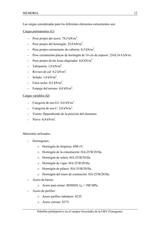 MEMORIA 12 
Las cargas consideradas para los diferentes elementos estructurales son: 
Cargas permanentes (G) 
- Peso propio del acero: 78,5 kN/m3. 
- Peso propio del hormigón: 25,0 kN/m3. 
- Peso propio cerramiento de cubierta: 0,5 kN/m2. 
- Peso cerramiento placas de hormigón de 16 cm de espesor: 25x0,16 h kN/m. 
- Peso propio de las losas aligeradas: 4,0 kN/m2. 
- Tabiquería: 1,0 kN/m2. 
- Revoco de cal: 0,2 kN/m2. 
- Solado: 1,0 kN/m2. 
- Falso techo: 0,5 kN/m2. 
- Empuje del terreno: 4,0 kN/m2. 
Cargas variables (Q) 
- Categoría de uso G1: 0,4 kN/m2. 
- Categoría de uso C: 5,0 kN/m2. 
- Viento: Dependiendo de la posición del elemento. 
- Nieve: 0,4 kN/m2. 
Materiales utilizados: 
- Hormigones: 
o Hormigón de limpieza: HM-15. 
o Hormigón de la cimentación: HA-25/B/20/IIa. 
o Hormigón de solera: HA-25/B/20/IIa. 
o Hormigón de vigas: HA-25/B/20/IIa. 
o Hormigón de pilares: HA-35/B/20/IIa. 
o Hormigón del muro de contención: HA-25/B/20/IIa. 
- Acero de barras: 
o Acero para armar: B500SD, fyk = 500 MPa. 
- Acero de perfiles: 
o Acero perfiles tubulares: S235 
o Acero correas: S275. 
Pabellón polideportivo en el campus Sescelades de la URV (Tarragona) 
 