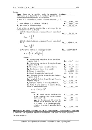 CÁLCULO ESTRUCTURAL 136 
2 
p × × 
= 
E I 
L cr,y N 
y 
2 
ky 
2 
= p × × 
E I 
L cr,z N 
z 
2 
kz 
2 
1  E I 
 = ×  G × I 
+ p × × w 
 
i L cr,T N 
2 t 2 
0 kt 
  
= ( + + + )2 2 2 2 0.5 
y z 0 0 i i y z 0 i 
Pabellón polideportivo en el campus Sescelades de la URV (Tarragona) 
Donde: 
Clase: Clase de la sección, según la capacidad de 
deformación y de desarrollo de la resistencia plástica de los 
elementos planos comprimidos de una sección. 
Clase : 1 
A: Área de la sección bruta para las secciones de clase 1, 2 y 
3. A : 21.61 cm² 
fy: Límite elástico. (CTE DB SE-A, Tabla 4.1) fy : 235.0 MPa 
Ncr: Axil crítico de pandeo elástico. Ncr : 768.23 kN 
El axil crítico de pandeo elástico Ncr es el menor de los 
valores obtenidos en a), b) y c): 
a) Axil crítico elástico de pandeo por flexión respecto al 
eje Y. Ncr,y : 768.23 kN 
b) Axil crítico elástico de pandeo por flexión respecto al 
eje Z. Ncr,z : 1452.70 kN 
c) Axil crítico elástico de pandeo por torsión. Ncr,T : 132496.86 kN 
Donde: 
Iy: Momento de inercia de la sección bruta, 
respecto al eje Y. Iy : 213.71 cm4 
Iz: Momento de inercia de la sección bruta, 
respecto al eje Z. Iz : 404.11 cm4 
It: Momento de inercia a torsión uniforme. It : 467.63 cm4 
Iw: Constante de alabeo de la sección. Iw : 0.00 cm6 
E: Módulo de elasticidad. E : 210000 MPa 
G: Módulo de elasticidad transversal. G : 81000 MPa 
Lky: Longitud efectiva de pandeo por flexión, 
respecto al eje Y. Lky : 2.401 m 
Lkz: Longitud efectiva de pandeo por flexión, 
respecto al eje Z. Lkz : 2.401 m 
Lkt: Longitud efectiva de pandeo por torsión. Lkt : 2.401 m 
i0: Radio de giro polar de la sección bruta, 
respecto al centro de torsión. i0 : 5.35 cm 
Siendo: 
iy , iz: Radios de giro de la sección 
bruta, respecto a los ejes principales 
de inercia Y y Z. 
iy : 3.14 cm 
iz : 4.32 cm 
y0 , z0: Coordenadas del centro de 
torsión en la dirección de los ejes 
principales Y y Z, respectivamente, 
relativas al centro de gravedad de la 
sección. 
y0 : 0.00 mm 
z0 : 0.00 mm 
Abolladura del alma inducida por el ala comprimida - Temperatura ambiente 
(Criterio de CYPE Ingenieros, basado en: Eurocódigo 3 EN 1993-1-5: 2006, Artículo 8) 
Se debe satisfacer: 
 