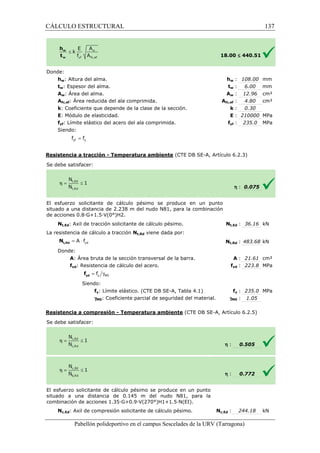 CÁLCULO ESTRUCTURAL 
w : 108.00 mm 
w : 6.00 mm 
w : 12.96 cm² 
fc,: 4.80 cm² 
: k 
: E 
= yf y f f 
= × yd A f t,Rd N 
= g y M0 f yd f 
£ 440.51 
: 0.30 
: 210000 MPa 
yf : 235.0 MPa 
(CTE DB SE-A, Artículo 6.2.3) 
Pabellón polideportivo en el campus Sescelades de la 
Donde: 
hw: Altura del alma. 
tw: Espesor del alma. 
Aw: Área del alma. 
Afc,ef: Área reducida del ala comprimida. 
k: Coeficiente que depende de la clase de la sección. 
E: Módulo de elasticidad. 
fyf: Límite elástico del acero del ala comprimida. 
Siendo: 
Resistencia a tracción - Temperatura ambiente 
S e debe satisfacer: 
18.00 
hw 
tw 
Aw 
Afc,ef 
El esfuerzo solicitante de cálculo pésimo se produce en un punto 
situado a una distancia de 2.238 m del nudo N81, para la combinación 
d e acciones 0.8·G+1.5·V(0°)H2. 
Nt,Ed: Axil de tracción solicitante de cálculo pésimo. 
La resistencia de cálculo a tracción 
Donde: 
A: Área bruta de la sección transversal de la barra. 
fyd: Resistencia de cálculo del acero. 
Siendo: 
fy: Límite elástico. (CTE DB SE 
gM0: Coeficiente parcial de seguridad del material. 
Resistencia a compresión 
S e debe satisfacer: 
El esfuerzo solicitante de cálculo pésimo se produce en un punto 
situado a una distancia de 0.145 m del nudo N81, para la 
c ombinación de acciones 1.35·G+0.9·V(270°)H1+1.5·N(EI). 
Nc,Ed: Axil de compresión solicitante de cálculo pésimo. 
fyf 
h : 0.075 
t,: 36.16 kN 
t,: 483.68 kN 
A : 21.61 cm² 
fyd : 223.8 MPa 
fy : 235.0 MPa 
M0 : 1.05 
0.505 
0.772 
244.18 kN 
URV (Tarragona) 
de Nt,Ed 
Nt,Rd viene dada por: 
Nt,Rd 
: f 
SE-A, Tabla 4.1) 
g 
- Temperatura ambiente (CTE DB SE-A, Artículo 6.2.5) 
h : 
h : 
combinación Nc,Ed : 
137 
arragona) 
 