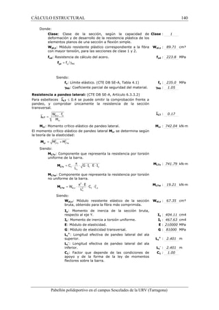 CÁLCULO ESTRUCTURAL 140 
Donde: 
Clase: Clase de la sección, según la capacidad de 
deformación y de desarrollo de la resistencia plástica de los 
elementos planos de una sección a flexión simple. 
Clase : 1 
Wpl,z: Módulo resistente plástico correspondiente a la fibra 
con mayor tensión, para las secciones de clase 1 y 2. 
Wpl,z : 89.71 cm³ 
fyd: Resistencia de cálculo del acero. fyd : 223.8 MPa 
= g y M0 f yd f 
Siendo: 
fy: Límite elástico. (CTE DB SE-A, Tabla 4.1) fy : 235.0 MPa 
gM0: Coeficiente parcial de seguridad del material. gM0 : 1.05 
Resistencia a pandeo lateral: (CTE DB SE-A, Artículo 6.3.3.2) 
Para esbelteces `lLT £ 0.4 se puede omitir la comprobación frente a 
pandeo, y comprobar únicamente la resistencia de la sección 
transversal. 
`lLT : 0.17 
× 
W f 
M 
pl,z y 
cr 
Mcr: Momento crítico elástico de pandeo lateral. Mcr : 742.04 kN·m 
El momento crítico elástico de pandeo lateral Mcr se determina según 
la teoría de la elasticidad: 
Siendo: 
MLTv: Componente que representa la resistencia por torsión 
uniforme de la barra. 
MLTv : 741.79 kN·m 
= × p × × × × LTv M 
C G I E I 
MLTw: Componente que representa la resistencia por torsión 
no uniforme de la barra. 
MLTw : 19.21 kN·m 
= × p × × × LTw M 
Siendo: 
Wel,z: Módulo resistente elástico de la sección 
bruta, obtenido para la fibra más comprimida. 
Wel,z : 67.35 cm³ 
Iy: Momento de inercia de la sección bruta, 
respecto al eje Y. Iy : 404.11 cm4 
It: Momento de inercia a torsión uniforme. It : 467.63 cm4 
E: Módulo de elasticidad. E : 210000 MPa 
G: Módulo de elasticidad transversal. G : 81000 MPa 
Lc 
+: Longitud efectiva de pandeo lateral del ala 
superior. Lc 
+ : 2.401 m 
Lc 
-: Longitud efectiva de pandeo lateral del ala 
inferior. Lc 
- : 2.401 m 
C1: Factor que depende de las condiciones de 
apoyo y de la forma de la ley de momentos 
flectores sobre la barra. 
C1 : 1.00 
Pabellón polideportivo en el campus Sescelades de la URV (Tarragona) 
lLT = 
2 2 
LTv LTw = M + M cr M 
1 t y 
c 
L 
2 
2 
el,z 2 1 f,y 
c 
E 
W C i 
L 
 