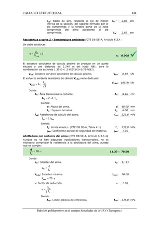 CÁLCULO ESTRUCTURAL 
if,y: Radio de giro, respecto al eje de menor 
inercia de la sección, del soporte formado por el 
ala comprimida y la tercera parte de la zona 
comprimida del alma adyacente al ala 
comprimida. 
Resistencia a corte Z - Temperatura ambiente 
S e debe satisfacer: 
f,+ : 2.82 cm 
f,- : 2.82 cm 
(CTE DB SE-A, Artículo 6.2.4) 
El esfuerzo solicitante de cálculo pésimo se produce en un punto 
situado a una distancia de 2.240 m del nudo N81, para la 
c ombinación de acciones 1.35·G+1.5·V(0°)H1+0.75·N(EI). 
VEd: Esfuerzo cortante solicitante de cálculo pésimo. 
El esfuerzo cortante resistente de cálculo 
f 
= × yd 
3 c,Rd V 
Donde: 
V 
A 
Av: Área transversal a cortante. 
w = 2 × d × t V A 
Siendo: 
d: Altura del alma. 
tw: Espesor del alma. 
fyd: Resistencia de cálculo del acero. 
= g y M0 f yd f 
Siendo: 
fy: Límite elástico. 
gM0: Coeficiente parcial de seguridad del material. 
Abolladura por cortante del alma: 
Aunque no se han dispuesto rigidizadores transversales, no es 
necesario comprobar la resistencia a la abolladura del alma, puesto 
que se cumple: 
Donde: 
lw: Esbeltez del alma. 
d 
t 
w 
= w l 
lmáx: Esbeltez máxima. 
l = 70 × e max 
e: Factor de reducción. 
f 
f 
= ref 
y 
e 
Siendo: 
fref: Límite elástico de referencia. 
Pabellón polideportivo en el campus Sescelades de la 
if,y 
if,y 
h : 0.008 
VEd : 0.89 kN 
c,: 105.44 kN 
Av : 8.16 cm² 
d : 68.00 mm 
tw : 6.00 mm 
fyd : 223.8 MPa 
fy : 235.0 MPa 
: 1.05 
 70.00 
w : 11.33 
: 70.00 
e : 1.00 
fref : 235.0 MPa 
URV (Tarragona) 
combinación V 
Vc,Rd viene dado por: 
Vc,Rd 
A 
: t 
f 
(CTE DB SE-A, Tabla 4.1) 
gM0 
(CTE DB SE-A, Artículo 6.3.3.4) 
11.33 
l 
lmáx 
f 
141 
arragona) 
 