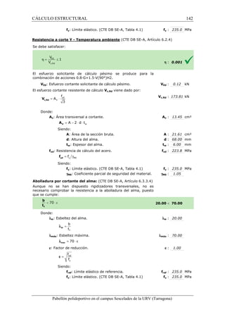 CÁLCULO ESTRUCTURAL 
fy: Límite elástico. (CTE DB SE 
SE-A, Tabla 4.1) 
Resistencia a corte Y - Temperatura ambiente 
S e debe satisfacer: 
fy : 235.0 MPa 
(CTE DB SE-A, Artículo 6.2.4) 
El esfuerzo solicitante de cálculo pésimo se produce para la 
c ombinación de acciones 0.8·G+1.5·V(90°)H2. 
VEd: Esfuerzo cortante solicitante de cálculo pésimo. 
El esfuerzo cortante resistente de cálculo 
f 
= × yd 
3 c,Rd V 
Donde: 
V 
A 
Av: Área transversal a cortante. 
= A - 2 × d × t 
V A 
Siendo: 
A: Área de la sección bruta. 
d: Altura del 
tw: Espesor del alma. 
fyd: Resistencia de cálculo del acero. 
= g y M0 f yd f 
Siendo: 
fy: Límite elástico. (CTE DB SE 
gM0: Coeficiente parcial de seguridad del 
Abolladura por cortante del alma: 
Aunque no se han dispuesto rigidizadores transversales, no es 
necesario comprobar la resistencia a la abolladura del alma, puesto 
que se cumple: 
Donde: 
lw: Esbeltez del alma. 
b 
t 
f 
= w l 
lmáx: Esbeltez máxima. 
l = 70 × e max 
e: Factor de reducción. 
f 
f 
= ref 
y 
e 
Siendo: 
fref: Límite elástico de referencia. 
fy: Límite elástico. (CTE DB SE 
Pabellón polideportivo en el campus Sescelades de la 
h : 0.001 
VEd : 0.12 kN 
c,: 173.81 kN 
Av : 13.45 cm² 
A : 21.61 cm² 
d : 68.00 mm 
tw : 6.00 mm 
fyd : 223.8 MPa 
fy : 235.0 MPa 
: 1.05 
 70.00 
w : 20.00 
: 70.00 
e : 1.00 
fref : 235.0 MPa 
fy : 235.0 MPa 
URV (Tarragona) 
combinación V 
Vc,Rd viene dado por: 
Vc,Rd 
A 
: : alma. 
t 
f 
SE-A, Tabla 4.1) 
material. gM0 
(CTE DB SE-A, Artículo 6.3.3.4) 
20.00 
l 
lmáx 
f 
SE-A, Tabla 4.1) 
w 142 
arragona) 
 