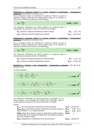 CÁLCULO ESTRUCTURAL 
Resistencia a momento flector Y y fuerza cortante Z combinados 
ambiente (CTE DB SE-A, Artículo 6.2.8) 
No es necesario reducir la resistencia de cálculo a flexión, ya que el 
esfuerzo cortante solicitante de cálculo pésimo 
VEd no es superior al 
50% de la resistencia de cálculo a cortante 
Los esfuerzos solicitantes de 
c ombinación de acciones 1.35·G+1.5·V(0°)H1+0.75·N(EI). 
VEd: Esfuerzo cortante solicitante de cálculo pésimo. 
Vc,Rd: Esfuerzo cortante resistente de cálculo. 
VEd : 0.47 kN 
Vc,Rd : 105.44 kN 
Resistencia a momento flector Z y fuerza cortante Y combinados 
ambiente (CTE DB SE-A, Artículo 6.2.8) 
No es necesario reducir la resistencia de cálculo a flexión, ya que el 
esfuerzo cortante solicitante de cálculo pésimo 
5 0% de la resistencia de cálculo a cortante 
Los esfuerzos solicitantes de cálculo pésimos se producen para la 
c ombinación de acciones 0.8·G+1.5·V(90°)H2. 
VEd: Esfuerzo cortante solicitante de cálculo pésimo. 
Vc,Rd: Esfuerzo cortante resistente de cálculo. 
Resistencia a flexión y axil combinados 
Artículo 6.2.8) 
S e debe satisfacer: 
Los esfuerzos solicitantes de cálculo pésimos se producen en un 
punto situado a una distancia de 2.240 m del nudo N81, para la 
c ombinación de acciones 1.35·G+0.9·V(270°)H1+1.5·N(EI). 
Donde: 
Nc,Ed: Axil de compresión solicitante de cálculo pésimo. 
My,Ed, Mz,Ed: Momentos flectores solicitantes de cálculo pésimos, 
según los ejes Y y Z, respectivamente. 
Clase: Clase de la sección, según la capacidad de deformación y 
de desarrollo de la resistencia plástica de sus elementos planos, 
para axil y flexión simple. 
Npl,Rd: Resistencia a compresión de la sección bruta. 
Pabellón polideportivo en el campus Sescelades de la 
- Temperatura 
£ 5.374 
- Temperatura 
£ 8.859 
VEd : 0.12 kN 
Vc,Rd : 173.81 kN 
(CTE DB SE-A, 
h : 0.545 
h : 0.829 
h : 0.676 
c,: 243.89 kN 
y,- : 0.56 kN·m 
z,- : 0.08 kN·m 
: 1 
pl,: 483.68 kN 
URV (Tarragona) 
Vc,Rd. 
0.048 
cálculo pésimos se producen para la 
combinación V 
VEd no es superior al 
50% Vc,Rd. 
0.012 
combinación V 
- Temperatura ambiente 
combinación Nc,Ed 
My,Ed 
Mz,Ed 
Clase 
Npl,Rd 
143 
arragona) 
 