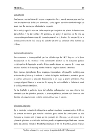 MEMORIA 13 
Cimentación 
Las buenas características del terreno nos permiten hacer uso de zapatas para resolver 
toda la cimentación de las dos estructuras. Estas zapatas se unirán mediante vigas de 
atado para dar una mayor solidaridad al conjunto. 
Se ha tenido especial atención en las zapatas que comparten los pilares de la estructura 
del pabellón y la del edificio del gimnasio, así como el descenso de la cota de 
cimentación para la estructura del gimnasio para salvar el desnivel del terreno, llevar la 
cimentación hasta la roca sana y no cometer el error de cimentar sobre material de 
relleno. 
Cerramientos primarios 
Para mantener la homogeneidad con los edificios que la URV dispone en la Zona 
Educacional, se ha utilizado como cerramiento exterior de la estructura paneles 
prefabricados de hormigón armado. Estos paneles tienen un espesor de 16 cm, una 
anchura máxima de 3 metros y pueden tener una longitud de hasta 14 metros. 
Estos paneles, dependiendo de su ubicación, irán anclados a los perfiles metálicos que 
arriostran los pórticos y al suelo en el recinto de la pista polideportiva, mientras que en 
el edificio gimnasio se anclarán directamente a las vigas y pilares exteriores. Para 
proteger el panel frente a la actuación del agua y dar uniformidad a la fachada se prevé 
el uso de pinturas sobre estos. 
Se ha diseñado la cubierta ligera del pabellón polideportivo con una cubierta tipo 
sándwich con dos planchas grecadas, la inferior perforada, rellenos con fieltro de lana 
de roca, así aseguramos un correcto aislamiento de todo el recinto. 
Divisiones interiores 
En la planta de vestuarios la tabiquería se realizará mediante piezas cerámicas de 10 cm 
de espesor revestidas por material adecuado para resistir las condiciones de alta 
humedad y contacto con el agua que se producirá en esta zona. Las divisiones de la 
planta de gimnasio se realizarán mediante paneles autoportantes prefabricados con dos 
capas de cemento e interior de soportes metálicos de 10 cm de espesor, el uso de estos 
Pabellón polideportivo en el campus Sescelades de la URV (Tarragona) 
 