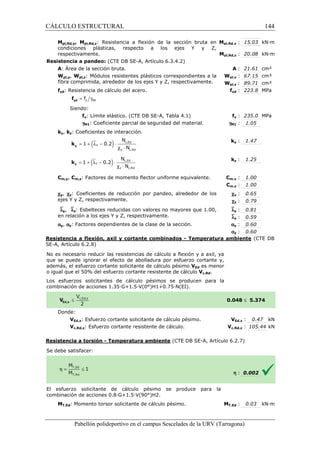 CÁLCULO ESTRUCTURAL 
Mpl,Rd,y, Mpl,Rd,z: Resistencia a flexión de la sección bruta en 
condiciones plásticas, respecto a los ejes Y y Z, 
respectivamente. 
Resistencia a pandeo: (CTE DB SE 
A: Área de la sección bruta. 
Wpl,y, Wpl,z: Módulos resistentes plásticos correspondientes a la 
fibra comprimida, alrededor de los ejes Y y Z, respectivamente. 
fyd: Resistencia de cálculo del acero. 
= g y M1 f yd f 
Siendo: 
fy: Límite elástico. (CTE DB SE 
gM1: Coeficiente parcial de seguridad del material. 
ky, kz: Coeficientes de interacción. 
= 1 + (ly - 0.2 
) × 
y k 
= 1 + (lz - 0.2) × 
z k 
N 
N 
N 
N 
Cm,y, Cm,z: Factores de momento flector uniforme equivalente. 
cy, cz: Coeficientes de reducción por pandeo, alrededor de los 
ejes Y y Z, respectivamente. 
`ly, `lz: Esbelteces reducidas con 
en relación a los ejes Y y Z, respectivamente. 
ay, az: Factores dependientes de la clase de la sección. 
pl,: 15.03 kN·m 
Mpl,Rd,y 
pl,: 20.08 kN·m 
Mpl,Rd,z 
Resistencia a flexión, axil y cortante combinados 
SE-A, Artículo 6.2.8) 
No es necesario reducir las resistencias de cálculo a flexión y a axil, ya 
que se puede ignorar el efecto de abolladura por esfuerzo cortante y, 
además, el esfuerzo cortante solicitante de cálculo pésimo 
o igual que el 50% del esfuerzo cortante resistente de cálculo 
Los esfuerzos solicitantes de cálculo pésimos se producen para la 
c ombinación de acciones 1.35·G+1.5·V(0°)H1+0.75·N(EI). 
Donde: 
VEd,z: Esfuerzo cortante solicitante de cálculo pésimo. 
Vc,Rd,z: Esfuerzo cortante resistente de cálculo. 
Resistencia a torsión - Temperatura ambiente 
S e debe satisfacer: 
El esfuerzo solicitante de cálculo pésimo se produce para la 
c ombinación de acciones 0.8·G+1.5·V(90°)H2. 
MT,Ed: Momento torsor solicitante de cálculo pésimo. 
Pabellón polideportivo en el campus Sescelades de la 
A : 21.61 cm² 
pl,: 67.15 cm³ 
pl,: 89.71 cm³ 
fyd : 223.8 MPa 
fy : 235.0 MPa 
: 1.05 
ky : 1.47 
kz : 1.25 
m,: 1.00 
m,: 1.00 
cy : 0.65 
cz : 0.79 
y : 0.81 
z : 0.59 
y : 0.60 
z : 0.60 
URV (Tarragona) 
SE-A, Artículo 6.3.4.2) 
: Wpl,y 
Wpl,z 
f 
SE-A, Tabla 4.1) 
gM1 
k 
k 
Cm,y 
Cm,z 
valores no mayores que 1.00, 
`l 
`l 
a 
a 
- Temperatura ambiente 
VEd es menor 
Vc,Rd. 
combinación 0.048 
V 
Vc,Rd,z 
(CTE DB SE-A, Artículo 6.2.7) 
combinación MT,Ed 
c,Ed 
y c,Rd 
l c × 
c,Ed 
z c,Rd 
l c × 
144 
arragona) 
(CTE DB 
£ 5.374 
VEd,z : 0.47 kN 
c,: 105.44 kN 
h : 0.002 
T,: 0.03 kN·m 
 