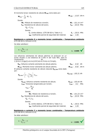 CÁLCULO ESTRUCTURAL 
El momento torsor resistente de cálculo 
1 
= × × T yd 
3 T,Rd M 
Donde: 
W f 
WT: Módulo de resistencia a torsión. 
fyd: Resistencia de cálculo del acero. 
= g y M0 f yd f 
Siendo: 
fy: Límite elástico. (CTE DB SE 
gM0: Coeficiente parcial de seguridad del material. 
Resistencia a cortante Z y momento torsor combinados 
(CTE DB SE-A, Artículo 6.2.8) 
S e debe satisfacer: 
Los esfuerzos solicitantes de cálculo pésimos se producen en un 
punto situado a una distancia de 2.240 m del nudo N81, para la 
combinación de acciones 
1 .35·G+1.5·Qa(C)+0.9·V(270°)H2+0.75·N1+0.75·N(R). 
VEd: Esfuerzo cortante solicitante de cálculo pésimo. 
MT,Ed: Momento torsor solicitante de cálculo pésimo. 
El esfuerzo cortante resistente de cálculo reducido 
por: 
Donde: 
 t  
=  - T,Ed 
 × 
 f 3 
yd 
 
Vpl,Rd: Esfuerzo cortante resistente de cálculo. 
tT,Ed: Tensiones tangenciales por torsión. 
M 
W 
Siendo: 
WT: Módulo de resistencia a torsión. 
fyd: Resistencia de cálculo del acero. 
Siendo: 
fy: Límite elástico. (CTE DB SE 
gM0: Coeficiente parcial de seguridad del material. 
Resistencia a cortante Y y momento torsor 
(CTE DB SE-A, Artículo 6.2.8) 
S e debe satisfacer: 
Pabellón polideportivo en el campus Sescelades de la 
pl,T,Rd V 
= T,Ed 
t 
tT,Ed 
= g y M0 f yd f 
T,: 13.07 kN·m 
WT : 101.14 cm³ 
fyd : 223.8 MPa 
fy : 235.0 MPa 
: 1.05 
h : 0.005 
VEd : 0.52 kN 
T,: 0.02 kN·m 
pl,: 105.31 kN 
pl,: 105.44 kN 
: 0.2 MPa 
WT : 101.23 cm³ 
fyd : 223.8 MPa 
fy : 235.0 MPa 
: 1.05 
h  0.001 
URV (Tarragona) 
MT,Rd viene dado por: 
MT,Rd 
W 
f 
SE-A, Tabla 4.1) 
gM0 
- Temperatura ambiente 
1.35V 
MT,Ed 
Vpl,T,Rd viene dado 
Vpl,T,Rd 
Vpl,Rd 
tT,Ed 
W 
f 
SE-A, Tabla 4.1) 
gM0 
combinados - Temperatura ambiente 
pl,Rd 
1 V 
145 
arragona) 
 