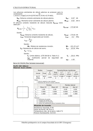 CÁLCULO ESTRUCTURAL 
Los esfuerzos solicitantes de cálculo pésimos se producen para la 
combinación de acciones 
1.35·G+1.5·Qa(C)+0.9·V(270°)H2+0.75·N1+0.75·N(R). 
VEd: Esfuerzo cortante solicitante de cálculo pésimo. 
MT,Ed: Momento torsor solicitante de cálculo pésimo. 
El esfuerzo cortante resistente de cálculo reducido 
dado por: 
Donde: 
 t  
=  - T,Ed 
 × 
  
pl,Rd 
1 V 
f 3 
yd 
Vpl,T,Rd viene 
Vpl,Rd: Esfuerzo cortante resistente de cálculo. 
tT,Ed: Tensiones tangenciales por torsión. 
M 
W 
Siendo: 
WT: Módulo de resistencia a torsión. 
fyd: Resistencia de cálculo del acero. 
Siendo: 
fy: Límite elástico. (CTE DB SE 
gM0: Coeficiente 
material. 
parcial de seguridad del 
Barra N17/N238 (Pilar fachada transversal) 
Perfil: CDC 260x12 
Material: Acero (S235) 
Ed : 0.07 kN 
T,: 0.02 kN·m 
pl,: 173.60 kN 
pl,: 173.81 kN 
WT : 101.23 cm³ 
yd : 223.8 MPa 
SE-A, Tabla 4.1) f 
Pabellón polideportivo en el campus Sescelades de la 
pl,T,Rd V 
= T,Ed 
t 
tT,Ed 
= g y M0 f yd f 
VEd 
MT,Ed 
Vpl,T,Rd 
Vpl,Rd 
tT,Ed 
W 
fyd 
fy : 235.0 MPa 
gM0 
: 0.2 MPa 
: 1.05 
(1) 
Iz 
URV (Tarragona) 
Nudos Longitu 
d 
(m) 
Características mecánicas 
Inicial Final 
Área 
(cm²) 
Iy 
(1) 
(cm4) (cm4) 
N177 
(P40) 
N23 
8 3.000 
115.2 
4 
11588.7 
3 
11588.7 
Notas: 
(1) Inercia respecto al eje indicado 
(2) Momento de inercia a torsión uniforme 
Pandeo Pandeo lateral 
Plano XY Plano XZ Ala sup. 
b 1.00 1.00 0.00 
LK 3.000 3.000 0.000 
Cm 1.000 1.000 1.000 
C1 - 
Notación: 
b: Coeficiente de pandeo 
LK: Longitud de pandeo (m) 
Cm: Coeficiente de momentos 
C1: Factor de modificación para el momento crítico 
Situación de incendio 
Resistencia requerida: R 90 
Factor de forma: 86.78 m-1 
Temperatura máx. de la barra: 648.0 °C 
Pintura intumescente: 0.8 mm 
146 
arragona) 
It 
(2) 
(cm4) 
3 
18761.3 
8 
Ala inf. 
0.00 
0.000 
1.000 
1.000 
 