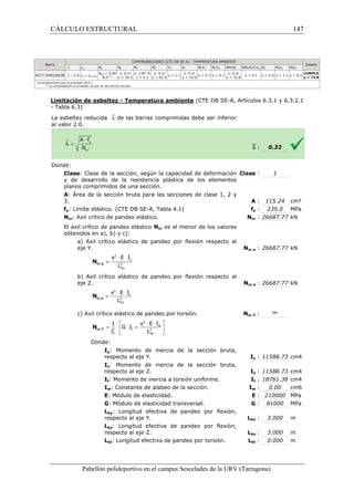 CÁLCULO ESTRUCTURAL 
2 
p × × 
= 
E I 
L cr,y N 
2 
ky 
2 
= p × × 
E I 
L cr,z N 
2 
kz 
COMPROBACIONES (CTE DB SE-A) - TEMPERATURA AMBIENTE 
MY MZ VZ VY MYVZ MZVY NMYMZ NMYMZVY 
x: 2.87 m 
h = 5.1 
2 
1 E I 
  
= ×  G × I 
+  
i L 
cr,T N 
2 2 
0 kt 
  
Pabellón polideportivo en el campus Sescelades de la 
Barra 
`l lw Nt Nc 
N177 (P40)/N238 `l  2.0 lw £ lw,máx 
NEd = 0.00 
N.P.(1) 
x: 0 m 
h = 10.3 
Comprobaciones que no proceden (N.P.): 
(1) La comprobación no procede, ya que no hay axil de tracción. 
Limitación de esbeltez - Temperatura ambiente 
- Tabla 6.3) 
La esbeltez reducida `l de las barras comprimidas debe ser inferior 
al valor 2.0. 
Donde: 
Clase: Clase de la sección, según la capacidad de deformación 
y de desarrollo de la resistencia plástica de los elementos 
planos comprimidos de una sección. 
A: Área de la sección bruta para las 
3. 
fy: Límite elástico. (CTE DB SE 
Ncr: Axil crítico de pandeo elástico. 
El axil crítico de pandeo elástico 
obtenidos en a), b) y c): 
a) Axil crítico elástico de pandeo por flexión respecto al 
eje Y. 
b) Axil crítico elástico de pandeo por flexión respecto al 
eje Z. 
c) Axil crítico elástico de pandeo por torsión. 
Donde: 
Iy: Momento de inercia de la sección bruta, 
respecto al eje Y. 
Iz: Momento de inercia de la sección bruta, 
respecto al eje Z. 
It: Momento de inercia a torsión uniforme. 
Iw: Constante de alabeo de la sección. 
E: Módulo de elasticidad. 
G: Módulo de elasticidad transversal. 
Lky: Longitud efectiva de 
respecto al eje Y. 
Lkz: Longitud efectiva de pandeo por flexión, 
respecto al eje Z. 
Lkt: Longitud efectiva de pandeo por torsión. 
URV (Tarragona) 
x: 0 m 
h = 61.9 h = 1.1 
x: 0 m 
h = 10.0 h  0.1 h  0.1 
x: 0 m 
h = 72.8 h  0.1 
(CTE DB SE-A, Artículos 6.3.1 y 6.3.2.1 
`l 
: Clase 
: secciones de clase 1, 2 y 
A 
SE-A, Tabla 4.1) fy 
Ncr 
Ncr es el menor de los valores 
Ncr,y 
Ncr,z 
Ncr,T 
Iy 
Iz 
It 
Iw 
: E 
: G 
pandeo por flexión, 
Lky 
Lkz 
Lkt 
y z p × × w 
t 147 
arragona) 
Estado 
YVZ Mt MtVZ MtVY 
h = 2.0 h = 1.1 h = 0.3 CUMPLE 
h = 72.8 
: 0.32 
: 1 
: 115.24 cm² 
: 235.0 MPa 
: 26687.77 kN 
: 26687.77 kN 
: 26687.77 kN 
: ¥ 
: 11588.73 cm4 
: 11588.73 cm4 
: 18761.38 cm4 
: 0.00 cm6 
: 210000 MPa 
: 81000 MPa 
: 3.000 m 
: 3.000 m 
: 0.000 m 
 