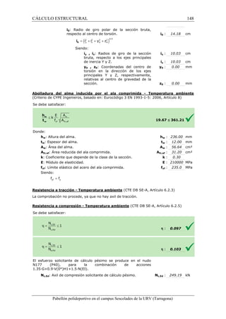 CÁLCULO ESTRUCTURAL 
i0: Radio de giro polar de la sección bruta, 
respecto al centro de torsión. 
= + + + 0 i 
Siendo: 
iy , iz: Radios de giro de la sección 
bruta, respecto a los ejes principales 
de inercia Y y Z. 
y0 , z0: Coordenadas del centro de 
torsión en la dirección de los ejes 
principales Y y Z, respectivamente, 
relativas al centro de gravedad de la 
sección. 
Abolladura del alma inducida por el ala comprimida 
(Criterio de CYPE Ingenieros, basado en: Eurocódigo 3 EN 1993 
S e debe satisfacer: 
: 14.18 cm 
: 10.03 cm 
: 10.03 cm 
: 0.00 mm 
: 0.00 mm 
w : 236.00 mm 
w : 12.00 mm 
w : 56.64 cm² 
fc,: 31.20 cm² 
: k 
: E 
= yf y f f 
1993-1-5: 2006, Artículo 8) 
£ 361.21 
: 0.30 
: 210000 MPa 
yf : 235.0 MPa 
(CTE DB SE-A, Artículo 6.2.3) 
- Temperatura ambiente (CTE DB SE-A, Artículo 6.2.5) 
Pabellón polideportivo en el campus Sescelades de la 
Donde: 
hw: Altura del alma. 
tw: Espesor del alma. 
Aw: Área del alma. 
Afc,ef: Área reducida del ala comprimida. 
k: Coeficiente que depende de la clase de la sección. 
E: Módulo de elasticidad. 
fyf: Límite elástico del acero del ala comprimida. 
Siendo: 
Resistencia a tracción - Temperatura ambiente 
La comprobación no procede, ya que no hay axil de tracción. 
Resistencia a compresión 
S e debe satisfacer: 
- Temperatura ambiente 
El esfuerzo solicitante de cálculo pésimo se produce en el nudo 
N177 (P40), para la combinación de acciones 
1 .35·G+0.9·V(0°)H1+1.5·N(EI). 
Nc,Ed: Axil de compresión solicitante de cálculo pésimo. 
i0 
iy 
iz 
y0 
z0 
19.67 
hw 
tw 
Aw 
Afc,ef 
fyf 
h 
h 
: 0.097 
: 0.103 
: 249.19 kN 
URV (Tarragona) 
1.35Nc,Ed 
( i 2 i 2 y 2 z 
2 )0.5 
y z 0 0 148 
arragona) 
 