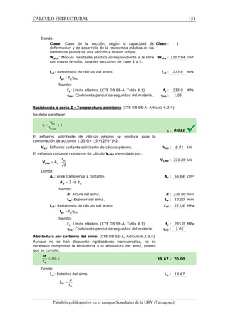 CÁLCULO ESTRUCTURAL 
Donde: 
Clase: Clase de la sección, según 
deformación y de desarrollo de la resistencia plástica de los 
elementos planos de una sección a flexión simple. 
Wpl,z: Módulo resistente plástico correspondiente a la fibra 
con mayor tensión, para las secciones de clase 1 
: la capacidad de 
Clase 
fyd: Resistencia de cálculo del acero. 
= g y M0 f yd f 
Siendo: 
fy: Límite elástico. (CTE DB SE 
gM0: Coeficiente parcial de seguridad del material. 
Resistencia a corte Z - Temperatura ambiente 
S e debe satisfacer: 
El esfuerzo solicitante de cálculo pésimo se produce para la 
c ombinación de acciones 1.35·G+1.5·V(270°)H2. 
VEd: Esfuerzo cortante solicitante de cálculo pésimo. 
El esfuerzo cortante resistente de cálculo 
f 
= × yd 
3 c,Rd V 
Donde: 
V 
A 
Av: Área transversal a cortante. 
w = 2 × d × t V A 
Siendo: 
d: Altura del alma. 
tw: Espesor del alma. 
fyd: Resistencia de cálculo del acero. 
= g y M0 f yd f 
Siendo: 
fy: Límite elástico. (CTE DB SE 
gM0: Coeficiente 
Abolladura por cortante del alma: 
Aunque no se han dispuesto rigidizadores transversales, no es 
necesario comprobar la resistencia a la abolladura del alma, puesto 
que se cumple: 
Donde: 
lw: Esbeltez del alma. 
d 
t 
w 
= w l 
Pabellón polideportivo en el campus Sescelades de la 
: 1 
pl,: 1107.94 cm³ 
yd : 223.8 MPa 
y : 235.0 MPa 
: 1.05 
h : 0.011 
VEd : 8.01 kN 
c,: 731.88 kN 
Av : 56.64 cm² 
d : 236.00 mm 
tw : 12.00 mm 
fyd : 223.8 MPa 
fy : 235.0 MPa 
: 1.05 
 70.00 
w : 19.67 
URV (Tarragona) 
y 2. 
Wpl,z 
fyd 
SE-A, Tabla 4.1) fy 
gM0 
(CTE DB SE-A, Artículo 6.2.4) 
combinación V 
Vc,Rd viene dado por: 
Vc,Rd 
A 
: t 
f 
SE-A, Tabla 4.1) 
parcial de seguridad del material. gM0 
(CTE DB SE-A, Artículo 6.3.3.4) 
19.67 
l 
151 
arragona) 
 