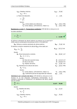 CÁLCULO ESTRUCTURAL 
  
lmáx: Esbeltez máxima. 
l = 70 × e max 
e: Factor de reducción. 
f 
f 
= ref 
y 
e 
Siendo: 
fref: Límite elástico de 
fy: Límite elástico. (CTE DB SE 
referencia. f 
SE-A, Tabla 4.1) 
Resistencia a corte Y - Temperatura ambiente 
S e debe satisfacer: 
: 70.00 
e : 1.00 
fref : 235.0 MPa 
fy : 235.0 MPa 
(CTE DB SE-A, Artículo 6.2.4) 
El esfuerzo solicitante de cálculo pésimo se produce en el nudo N177 
( P40), para la combinación de acciones 0.8·G+1.5·V(180°)H2. 
VEd: Esfuerzo cortante solicitante de cálculo pésimo. 
El esfuerzo cortante resistente de cálculo 
f 
= × yd 
3 c,Rd V 
Donde: 
V 
A 
Av: Área transversal a cortante. 
= A - 2 × d × t 
V A 
Siendo: 
A: Área de la sección bruta. 
d: Altura del alma. 
tw: Espesor del alma. 
fyd: Resistencia de cálculo del acero. 
= g y M0 f yd f 
Siendo: 
fy: Límite elástico. (CTE DB SE 
gM0: Coeficiente parcial de seguridad del material. 
Abolladura por cortante del alma: 
Aunque no se han dispuesto rigidizadores transversales, no es 
necesario comprobar la resistencia a la abolladura del alma, puesto 
que se cumple: 
Donde: 
lw: Esbeltez del alma. 
b 
t 
f 
= w l 
lmáx: Esbeltez máxima. 
l = 70 × e max 
Pabellón polideportivo en el campus Sescelades de la 
lmáx 
VEd V 
: 75.60 kN 
h : 0.100 
c,: 757.27 kN 
Av : 58.60 cm² 
A : 115.24 cm² 
d : 236.00 mm 
tw : 12.00 mm 
fyd : 223.8 MPa 
fy : 235.0 MPa 
: 1.05 
 70.00 
w : 21.67 
: 70.00 
URV (Tarragona) 
Vc,Rd viene dado por: 
Vc,Rd 
A 
: : t 
f 
SE-A, Tabla 4.1) 
gM0 
(CTE DB SE-A, Artículo 6.3.3.4) 
21.67 
l 
lmáx 
w 152 
arragona) 
 