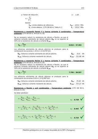 CÁLCULO ESTRUCTURAL 
  
e: Factor de reducción. 
f 
f 
= ref 
y 
e 
Siendo: 
fref: Límite elástico de referencia. 
fy: Límite elástico. (CTE DB SE 
fref f 
: 235.0 MPa 
fy : 235.0 MPa 
SE-A, Tabla 4.1) 
Resistencia a momento flector Y y fuerza cortante Z combinados 
ambiente (CTE DB SE-A, Artículo 6.2.8) 
No es necesario reducir la resistencia de cálculo a flexión, ya que el 
esfuerzo cortante solicitante de cálculo pésimo 
5 0% de la resistencia de cálculo a cortante 
Los esfuerzos solicitantes de 
c ombinación de acciones 1.35·G+1.5·V(270°)H2. 
VEd no es superior al 
VEd: Esfuerzo cortante solicitante de cálculo pésimo. 
Vc,Rd: Esfuerzo cortante resistente de cálculo. 
VEd : 8.01 kN 
Vc,Rd : 731.88 kN 
Resistencia a momento flector Z y fuerza cortante Y combinados 
ambiente (CTE DB SE-A, Artículo 6.2.8) 
No es necesario reducir la resistencia de cálculo a flexión, ya que el 
esfuerzo cortante solicitante de cálculo pésimo 
5 0% de la resistencia de cálculo a cortante 
Los esfuerzos solicitantes de cálculo pésimos se producen para la 
c ombinación de acciones 0.8·G+1.5·V(180°)H2. 
VEd: Esfuerzo cortante solicitante de cálculo pésimo. 
Vc,Rd: Esfuerzo cortante resistente de cálculo. 
Resistencia a flexión y axil combinados 
Artículo 6.2.8) 
Se debe satisfacer: 
Pabellón polideportivo en el campus Sescelades de la 
e : 1.00 
- Temperatura 
£ 37.303 
- Temperatura 
£ 38.597 
VEd : 75.60 kN 
Vc,Rd : 757.27 kN 
(CTE DB SE-A, 
: 0.728 
: 0.492 
: 0.723 
URV (Tarragona) 
50% Vc,Rd. 
0.816 
cálculo pésimos se producen para la 
combinación V 
VEd no es superior al 
istencia Vc,Rd. 
7.706 
combinación V 
- Temperatura ambiente 
h 
h 
h 
153 
arragona) 
 