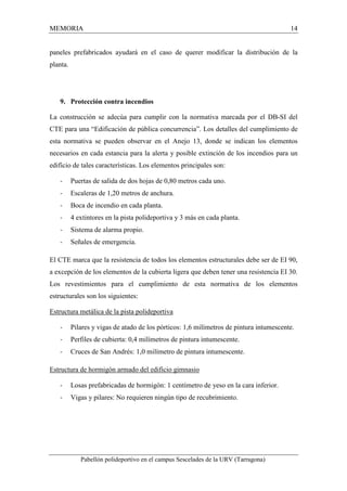 MEMORIA 14 
paneles prefabricados ayudará en el caso de querer modificar la distribución de la 
planta. 
9. Protección contra incendios 
La construcción se adecúa para cumplir con la normativa marcada por el DB-SI del 
CTE para una “Edificación de pública concurrencia”. Los detalles del cumplimiento de 
esta normativa se pueden observar en el Anejo 13, donde se indican los elementos 
necesarios en cada estancia para la alerta y posible extinción de los incendios para un 
edificio de tales características. Los elementos principales son: 
- Puertas de salida de dos hojas de 0,80 metros cada uno. 
- Escaleras de 1,20 metros de anchura. 
- Boca de incendio en cada planta. 
- 4 extintores en la pista polideportiva y 3 más en cada planta. 
- Sistema de alarma propio. 
- Señales de emergencia. 
El CTE marca que la resistencia de todos los elementos estructurales debe ser de EI 90, 
a excepción de los elementos de la cubierta ligera que deben tener una resistencia EI 30. 
Los revestimientos para el cumplimiento de esta normativa de los elementos 
estructurales son los siguientes: 
Estructura metálica de la pista polideportiva 
- Pilares y vigas de atado de los pórticos: 1,6 milímetros de pintura intumescente. 
- Perfiles de cubierta: 0,4 milímetros de pintura intumescente. 
- Cruces de San Andrés: 1,0 milímetro de pintura intumescente. 
Estructura de hormigón armado del edificio gimnasio 
- Losas prefabricadas de hormigón: 1 centímetro de yeso en la cara inferior. 
- Vigas y pilares: No requieren ningún tipo de recubrimiento. 
Pabellón polideportivo en el campus Sescelades de la URV (Tarragona) 
 