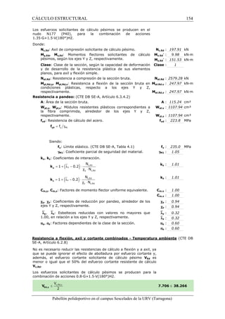 CÁLCULO ESTRUCTURAL 
Los esfuerzos solicitantes de cálculo pésimos se producen en el 
nudo N177 (P40), para la combinación de acciones 
1.35·G+1.5·V(180°)H2. 
Donde: 
Nc,Ed: Axil de compresión solicitante de cálculo pésimo. 
My,Ed, Mz,Ed: Momentos flectores solicitantes de cálculo 
pésimos, según los ejes Y y Z, respectivamente. 
Clase: Clase de la sección, según la capacidad de deformación 
y de desarrollo de la 
planos, para axil y flexión simple. 
Npl,Rd: Resistencia a compresión de la sección bruta. 
Mpl,Rd,y, Mpl,Rd,z: Resistencia a flexión de la sección bruta en 
condiciones plásticas, respecto a los ejes Y y Z, 
respectivamente. 
Resistencia a pandeo: (CTE DB SE 
A: Área de la sección bruta. 
Wpl,y, Wpl,z: Módulos resistentes 
la fibra comprimida, alrededor de los ejes Y y Z, 
respectivamente. 
fyd: Resistencia de cálculo del acero. 
= g y M1 f yd f 
Siendo: 
fy: Límite elástico. (CTE 
gM1: Coeficiente parcial de seguridad del material. 
ky, kz: Coeficientes de interacción. 
= 1 + (ly - 0.2 
) × 
y k 
= 1 + (lz - 0.2) × 
z k 
N 
N 
N 
N 
Cm,y, Cm,z: Factores de momento flector uniforme 
cy, cz: Coeficientes de reducción por pandeo, alrededor de los 
ejes Y y Z, respectivamente. 
`ly, `lz: Esbelteces reducidas con valores no mayores que 
1.00, en relación a los ejes Y y Z, respectivamente. 
ay, az: Factores dependientes de la clase de la sección. 
c,: 197.91 kN 
Nc,Ed 
My,Ed 
Mz,Ed 
pl,: 247.97 kN·m 
pl,: 247.97 kN·m 
Resistencia a flexión, axil y cortante combinados 
SE-A, Artículo 6.2.8) 
No es necesario reducir las resistencias de cálculo a flexión y a axil, ya 
que se puede ignorar el efecto de abolladura por esfuerzo cortante y, 
además, el esfuerzo cortante solicitante de cálculo pésimo 
menor o igual que el 50% del esfuerzo cortante resistente de cálculo 
Vc,Rd. 
Los esfuerzos solicitantes de cálculo pésimos se producen para la 
c ombinación de acciones 0.8·G+1.5·V(180°)H2. 
Pabellón polideportivo en el campus Sescelades de la 
y,- : 9.98 kN·m 
z,- : 151.53 kN·m 
: 1 
pl,: 2579.28 kN 
: 115.24 cm² 
pl,: 1107.94 cm³ 
pl,: 1107.94 cm³ 
yd : 223.8 MPa 
y : 235.0 MPa 
: 1.05 
y : 1.01 
z : 1.01 
m,: 1.00 
m,: 1.00 
: 0.94 
: 0.94 
: 0.32 
: 0.32 
: 0.60 
: 0.60 
URV (Tarragona) 
: resistencia plástica de sus elementos 
Clase 
Npl,Rd 
Mpl,Rd,y 
Mpl,Rd,z 
SE-A, Artículo 6.3.4.2) 
: A 
plásticos correspondientes a 
Wpl,y 
Wpl,z 
fyd 
DB SE-A, Tabla 4.1) fy 
gM1 
ky 
kz 
equivalente. Cm,y 
Cm,z 
cy 
cz 
`ly 
`lz 
ay 
az 
- Temperatura ambiente 
VEd es 
combinación 7.706 
c,Ed 
y c,Rd 
l c × 
c,Ed 
z c,Rd 
l c × 
154 
arragona) 
(CTE DB 
£ 38.266 
 
