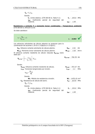 CÁLCULO ESTRUCTURAL 
= g y M0 f yd f 
Siendo: 
fy: Límite elástico. (CTE DB SE 
gM0: Coeficiente parcial de seguridad del 
material. 
SE-A, Tabla 4.1) fy 
Resistencia a cortante Y y momento torsor combinados 
(CTE DB SE-A, Artículo 6.2.8) 
Se debe satisfacer: 
y : 235.0 MPa 
: 1.05 
- Temperatura ambiente 
Los esfuerzos solicitantes de cálculo pésimos se producen para la 
c ombinación de acciones 1.35·G+1.5·Qa(G1)+1.5·Q(G1). 
VEd: Esfuerzo cortante solicitante de cálculo pésimo. 
MT,Ed: Momento torsor solicitante de cálculo pésimo. 
El esfuerzo cortante resistente de cálculo reducido 
dado por: 
Donde: 
 t  
=  - T,Ed 
 × 
 f 3 
yd 
 
Vpl,Rd: Esfuerzo cortante resistente de cálculo. 
tT,Ed: Tensiones tangenciales por 
M 
W 
Siendo: 
WT: Módulo de resistencia a torsión. 
fyd: Resistencia de cálculo del acero. 
Siendo: 
fy: Límite elástico. (CTE DB SE 
gM0: Coeficiente parcial de seguridad del 
material. 
Pabellón polideportivo en el campus Sescelades de la 
pl,T,Rd V 
= T,Ed 
t 
tT,Ed 
= g y M0 f yd f 
gM0 
h 
: 0.003 
Ed : 2.01 kN 
T,: 1.63 kN·m 
pl,: 750.78 kN 
pl,: 757.27 kN 
: 1.1 MPa 
T : 1476.10 cm³ 
yd : 223.8 MPa 
y : 235.0 MPa 
: 1.05 
URV (Tarragona) 
combinación VEd 
MT,Ed 
Vpl,T,Rd viene 
Vpl,T,Rd 
Vpl,Rd 
torsión. tT,Ed 
WT 
fyd 
SE-A, Tabla 4.1) fy 
gM0 
pl,Rd 
1 V 
156 
arragona) 
 