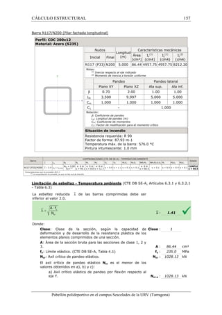 CÁLCULO ESTRUCTURAL 
Barra N117/N200 (Pilar fachada longitudinal) 
Perfil: CDC 200x12 
Material: Acero (S235) 
Pabellón polideportivo en el campus Sescelades de la 
Barra 
`l lw Nt Nc 
N117 (P33)/N200 `l  2.0 lw £ lw,máx 
NEd = 0.00 
N.P.(1) 
x: 0 m 
h = 49.1 
Comprobaciones que no proceden (N.P.): 
(1) La comprobación no procede, ya que no hay axil de tracción. 
Limitación de esbeltez - Temperatura ambiente 
- Tabla 6.3) 
La esbeltez reducida `l de las barras comprimidas debe ser 
inferior al valor 2.0. 
Donde: 
Clase: Clase de la sección, según la capacidad de 
deformación y de desarrollo de la resistencia plástica de los 
elementos planos comprimidos de una sección. 
A: Área de la sección bruta para las 
3. 
fy: Límite elástico. (CTE DB SE 
Ncr: Axil crítico de pandeo elástico. 
El axil crítico de pandeo elástico 
valores obtenidos en a), b) y c): 
a) Axil crítico elástico de pandeo por flexión respecto al 
eje Y. 
(1) 
Iz 
URV (Tarragona) 
Nudos 
Longitud 
(m) 
Características mecánicas 
Inicial Final Área 
(cm²) 
Iy 
(1) 
(cm4) (cm4) 
N117 (P33) N200 5.000 86.44 4957.75 4957.75 
Notas: 
(1) Inercia respecto al eje indicado 
(2) Momento de inercia a torsión uniforme 
Pandeo Pandeo lateral 
Plano XY Plano XZ Ala sup. 
b 0.70 2.00 1.00 
LK 3.500 9.997 5.000 
Cm 1.000 1.000 1.000 
C1 - 
Notación: 
b: Coeficiente de pandeo 
LK: Longitud de pandeo (m) 
Cm: Coeficiente de momentos 
C1: Factor de modificación para el momento crítico 
Situación de incendio 
Resistencia requerida: R 90 
Factor de forma: 87.93 m-1 
Temperatura máx. de la barra: 576.0 °C 
Pintura intumescente: 1.0 mm 
COMPROBACIONES (CTE DB SE-A) - TEMPERATURA AMBIENTE 
MY MZ VZ VY MYVZ MZVY NMYMZ NMYMZVYVZ 
x: 0 m 
x: 0 m 
h = 8.0 
h = 12.7 h h h h x: 0 m 
= 0.6 = 1.1  0.1  0.1 
h = 66.5 h  0.1 
(CTE DB SE-A, Artículos 6.3.1 y 6.3.2.1 
`l : 
: Clase : 
: secciones de clase 1, 2 y 
A : 
SE-A, Tabla 4.1) fy : 
Ncr : 
Ncr es el menor de los 
Ncr,y : 
157 
arragona) 
It 
(2) 
(cm4) 
8212.20 
Ala inf. 
1.00 
5.000 
1.000 
1.000 
Estado 
Z Mt MtVZ MtVY 
h = 0.6 h = 0.4 h  0.1 CUMPLE 
h = 66.5 
1.41 
1 
86.44 cm² 
235.0 MPa 
1028.13 kN 
1028.13 kN 
 