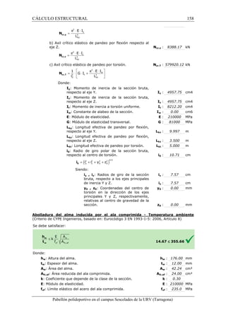CÁLCULO ESTRUCTURAL 
2 
p × × 
= 
E I 
L cr,y N 
2 
ky 
b) Axil crítico elástico de pandeo por flexión respecto al 
eje Z. 
E I 
N 
= cr,z L 2 
2 
kz 
c) Axil crítico elástico de pandeo por torsión. 
2 
1 E I 
= ×  × +  
i L 
cr,T N 
Donde: 
  
G I 
2 2 
0 kt 
  
Iy: Momento de inercia de la sección bruta, 
respecto al eje Y. 
Iz: Momento de inercia de la sección bruta, 
respecto al eje Z. 
It: Momento de inercia a torsión uniforme. 
Iw: Constante de alabeo de la sección. 
E: Módulo de elasticidad. 
G: Módulo de elasticidad transversal. 
Lky: Longitud 
respecto al eje Y. 
Lkz: Longitud efectiva de pandeo por flexión, 
respecto al eje Z. 
Lkt: Longitud efectiva de pandeo por torsión. 
i0: Radio de giro polar de la sección 
respecto al centro de torsión. 
: E : 
: G : 
efectiva de pandeo por flexión, 
= + + + 0 i 
Siendo: 
bruta, 
iy , iz: Radios de giro de la sección 
bruta, respecto a los ejes principales 
de inercia Y y Z. 
y0 , z0: Coordenadas del centro de 
torsión en la dirección de los ejes 
principales Y y Z, respectivamente, 
relativas al centro de gravedad de la 
sección. 
Abolladura del alma inducida por el ala comprimida 
(Criterio de CYPE Ingenieros, basado en: Eurocódigo 3 EN 1993 
S e debe satisfacer: 
8388.17 kN 
579920.12 kN 
4957.75 cm4 
4957.75 cm4 
8212.20 cm4 
0.00 cm6 
210000 MPa 
81000 MPa 
9.997 m 
3.500 m 
5.000 m 
10.71 cm 
7.57 cm 
7.57 cm 
0.00 mm 
0.00 mm 
1993-1-5: 2006, Artículo 8) 
w : 176.00 mm 
w : 12.00 mm 
w : 42.24 cm² 
fc,: 24.00 cm² 
: k 
: E 
Pabellón polideportivo en el campus Sescelades de la 
Donde: 
hw: Altura del alma. 
tw: Espesor del alma. 
Aw: Área del alma. 
Afc,ef: Área reducida del ala comprimida. 
k: Coeficiente que depende de la clase de la sección. 
E: Módulo de elasticidad. 
fyf: Límite elástico del acero del ala comprimida. 
Ncr,z : 
Ncr,T : 
Iy : 
Iz : 
It : 
Iw : 
Lky : 
Lkz : 
Lkt : 
i0 : 
iy : 
iz : 
y0 : 
z0 : 
- Temperatura ambiente 
14.67 
hw 
tw 
Aw 
Afc,ef 
yf : 235.0 MPa 
fyf 
£ 355.66 
: 0.30 
: 210000 MPa 
URV (Tarragona) 
y p × × 
z p × × w 
t ( i 2 i 2 y 2 z 
2 )0.5 
y z 0 0 158 
arragona) 
 