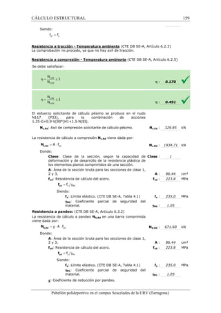 CÁLCULO ESTRUCTURAL 
Siendo: 
= yf y f f 
(CTE DB SE-A, Artículo 6.2.3) 
Resistencia a tracción - Temperatura ambiente 
La comprobación no procede, ya que no hay axil de tracción. 
Resistencia a compresión 
Se debe satisfacer: 
- Temperatura ambiente (CTE DB SE-A, Artículo 6.2.5) 
El esfuerzo solicitante de cálculo pésimo se produce en el nudo 
N117 (P33), para la combinación de acciones 
1 .35·G+0.9·V(90°)H1+1.5·N(EI). 
Nc,Ed: Axil de compresión solicitante de cálculo pésimo. 
L a resistencia de cálculo a compresión 
yd = A × f c,Rd N 
Donde: 
Clase: Clase de la 
deformación y de desarrollo de la resistencia plástica de 
los elementos planos comprimidos de una sección. 
A: Área de la sección bruta para las secciones de clase 1, 
2 y 3. 
fyd: Resistencia de cálculo del acero. 
= g y M0 f yd f 
Siendo: 
fy: Límite elástico. (CTE DB SE 
gM0: Coeficiente parcial de seguridad del 
material. 
Resistencia a pandeo: (CTE DB SE 
La resistencia de cálculo a pandeo 
viene dada por: 
yd = c × A × f b,Rd N 
Donde: 
A: Área de la sección bruta para las secciones de clase 1, 
2 y 3. 
fyd: Resistencia de cálculo del acero. 
= g y M1 f yd f 
Siendo: 
fy: Límite elástico. (CTE DB SE 
gM1: Coeficiente parcial de seguridad del 
material. 
c: Coeficiente de reducción por pandeo. 
Pabellón polideportivo en el campus Sescelades de la 
h : 
h : 
0.170 
0.491 
329.85 kN 
1934.71 kN 
URV (Tarragona) 
1.35Nc,Ed : 
La Nc,Rd viene dada por: 
Nc,Rd : 
: sección, según la capacidad de 
Clase : 
: A : 
fyd : 
SE-A, Tabla 4.1) fy : 
gM0 : 
SE-A, Artículo 6.3.2) 
Nb,Rd en una barra comprimida 
Nb,Rd : 
: A : 
fyd : 
SE-A, Tabla 4.1) fy : 
gM1 : 
159 
arragona) 
1 
86.44 cm² 
223.8 MPa 
235.0 MPa 
1.05 
671.60 kN 
86.44 cm² 
223.8 MPa 
235.0 MPa 
1.05 
 
