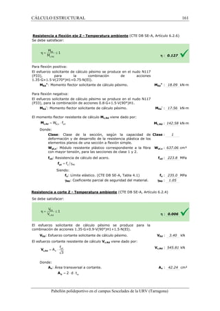 CÁLCULO ESTRUCTURAL 
Resistencia a flexión eje Z 
S e debe satisfacer: 
- Temperatura ambiente (CTE DB SE-A, Artículo 6.2.6) 
Para flexión positiva: 
El esfuerzo solicitante de cálculo pésimo se produce en el nudo N117 
(P33), para la combinación de acciones 
1.35·G+1.5·V(270°)H1+0.75·N(EI). 
: MEd 
pl,z yd = W × f c,Rd M 
= g y M0 f yd f 
f 
= × yd 
V 
c,Rd V 
3 A 
Pabellón polideportivo en el campus Sescelades de la 
MEd 
+: Momento flector solicitante de cálculo pésimo. 
Para flexión negativa: 
El esfuerzo solicitante de cálculo pésimo se produce en el nudo N117 
(P33), para la combinación de acciones 
MEd 
-: Momento flector solicitante de cálculo pésimo. 
El momento flector resistente de cálculo 
Donde: 
Clase: Clase de la sección, según la 
deformación y de desarrollo de la resistencia plástica de los 
elementos planos de una sección a flexión simple. 
Wpl,z: Módulo resistente plástico correspondiente a la fibra 
con mayor tensión, para las secciones de clase 1 y 
fyd: Resistencia de cálculo del acero. 
Siendo: 
fy: Límite elástico. (CTE DB SE 
gM0: Coeficiente parcial de seguridad del material. 
Resistencia a corte Z - Temperatura ambiente 
S e debe satisfacer: 
El esfuerzo solicitante de cálculo pésimo se produce para la 
c ombinación de acciones 1.35·G+0.9·V(90°)H1+1.5·N(EI). 
VEd: Esfuerzo cortante solicitante de cálculo pésimo. 
El esfuerzo cortante resistente de cálculo 
Donde: 
Av: Área transversal a cortante. 
w = 2 × d × t V A 
h : 0.127 
Ed 
+ : 18.09 kN·m 
Ed 
- : 17.56 kN·m 
c,: 142.58 kN·m 
: 1 
pl,: 637.06 cm³ 
fyd : 223.8 MPa 
fy : 235.0 MPa 
: 1.05 
h : 0.006 
VEd : 3.40 kN 
c,: 545.81 kN 
Av : 42.24 cm² 
URV (Tarragona) 
0.8·G+1.5·V(90°)H1. 
: MEd 
Mc,Rd viene dado por: 
Mc,Rd 
: capacidad de 
Clase 
2. 
Wpl,z 
f 
SE-A, Tabla 4.1) 
gM0 
(CTE DB SE-A, Artículo 6.2.4) 
combinación V 
Vc,Rd viene dado por: 
Vc,Rd 
A 
161 
arragona) 
 