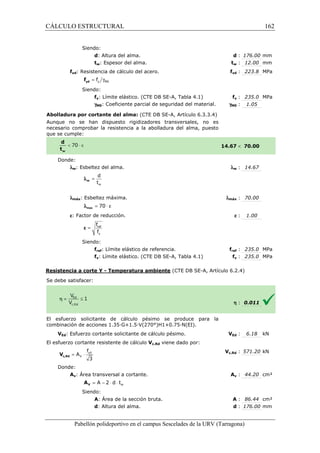 CÁLCULO ESTRUCTURAL 
Siendo: 
d: Altura del alma. 
tw: Espesor del alma. 
fyd: Resistencia de cálculo del acero. 
= g y M0 f yd f 
Siendo: 
fy: Límite elástico. (CTE DB SE 
gM0: Coeficiente parcial de seguridad del material. 
Abolladura por cortante del alma: 
Aunque no se han dispuesto rigidizadores transversales, no es 
necesario comprobar la resistencia a la abolladura del 
que se cumple: 
Donde: 
lw: Esbeltez del alma. 
d 
t 
w 
= w l 
  
lmáx: Esbeltez máxima. 
l = 70 × e max 
e: Factor de reducción. 
f 
f 
= ref 
y 
e 
Siendo: 
fref: Límite elástico 
fy: Límite elástico. (CTE DB SE 
Resistencia a corte Y - Temperatura ambiente 
S e debe satisfacer: 
El esfuerzo solicitante de cálculo pésimo se produce para la 
c ombinación de acciones 1.35·G+1.5·V(270°)H1+0.75·N(EI). 
VEd: Esfuerzo cortante solicitante de cálculo pésimo. 
El esfuerzo cortante resistente de cálculo 
f 
= × yd 
3 c,Rd V 
Donde: 
V 
A 
Av: Área transversal a cortante. 
= A - 2 × d × t 
V A 
Siendo: 
A: Área de la sección bruta. 
d: Altura del alma. 
Pabellón polideportivo en el campus Sescelades de la 
d : 176.00 mm 
tw : 12.00 mm 
fyd : 223.8 MPa 
fy : 235.0 MPa 
: 1.05 
 70.00 
w : 14.67 
: 70.00 
e : 1.00 
fref : 235.0 MPa 
fy : 235.0 MPa 
h : 0.011 
VEd : 6.18 kN 
c,: 571.20 kN 
Av : 44.20 cm² 
A : 86.44 cm² 
d : 176.00 mm 
URV (Tarragona) 
: t 
f 
SE-A, Tabla 4.1) 
gM0 
(CTE DB SE-A, Artículo 6.3.3.4) 
alma, puesto 
14.67 
l 
lmáx 
de referencia. f 
SE-A, Tabla 4.1) 
(CTE DB SE-A, Artículo 6.2.4) 
combinación V 
Vc,Rd viene dado por: 
Vc,Rd 
A 
: : w 162 
arragona) 
 