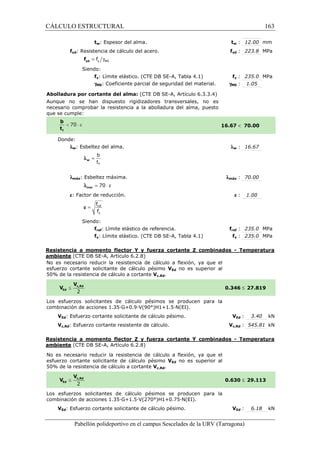 CÁLCULO ESTRUCTURAL 
tw: Espesor del alma. 
fyd: Resistencia de cálculo del acero. 
= g y M0 f yd f 
Siendo: 
fy: Límite elástico. (CTE DB SE-SE 
A, Tabla 4.1) 
g: Coeficiente parcial de seguridad del material. 
M0(CTE DB SE-A, Artículo 6.3.3.4) 
Abolladura por cortante del alma: 
Aunque no se han dispuesto rigidizadores transversales, no es 
necesario comprobar la resistencia a la abolladura del alma, puesto 
que se cumple: 
Donde: 
lw: Esbeltez del alma. 
b 
t 
f 
= w l 
  
lmáx: Esbeltez máxima. 
l = 70 × e max 
e: Factor de reducción. 
f 
f 
= ref 
y 
e 
Siendo: 
fref: Límite elástico de referencia. 
fy: Límite elástico. (CTE DB SE 
t 
tw : 12.00 mm 
f 
fyd : 223.8 MPa 
fy : 235.0 MPa 
: 1.05 
gM0 
16.67 
l 
w : 16.67 
lmáx 
fref f 
: 235.0 MPa 
fy : 235.0 MPa 
SE-A, Tabla 4.1) 
Resistencia a momento flector Y y fuerza cortante Z combinados 
ambiente (CTE DB SE-A, Artículo 6.2.8) 
No es necesario reducir la resistencia de cálculo a flexión, ya que el 
esfuerzo cortante solicitante de cálculo pésimo 
VEd no es superior al 
5 0% de la resistencia de cálculo a cortante 
Los esfuerzos solicitantes de cálculo pésimos se producen para la 
c ombinación de acciones 1.35·G+0.9·V(90°)H1+1.5·N(EI). 
VEd: Esfuerzo cortante solicitante de cálculo pésimo. 
Vc,Rd: Esfuerzo cortante resistente de cálculo. 
VEd : 3.40 kN 
Vc,Rd : 545.81 kN 
Resistencia a momento flector Z y fuerza cortante Y combinados 
ambiente (CTE DB SE-A, Artículo 6.2.8) 
No es necesario reducir la resistencia de cálculo a flexión, ya que el 
esfuerzo cortante solicitante de cálculo pésimo 
5 0% de la resistencia de cálculo a cortante 
Los esfuerzos solicitantes de 
c ombinación de acciones 1.35·G+1.5·V(270°)H1+0.75·N(EI). 
VEd: Esfuerzo cortante solicitante de cálculo pésimo. 
Pabellón polideportivo en el campus Sescelades de la 
 70.00 
: 70.00 
e : 1.00 
- Temperatura 
£ 27.819 
- Temperatura 
£ 29.113 
VEd : 6.18 kN 
URV (Tarragona) 
50% Vc,Rd. 
0.346 
combinación V 
VEd no es superior al 
50% Vc,Rd. 
0.630 
cálculo pésimos se producen para la 
combinación 163 
arragona) 
 