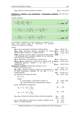 CÁLCULO ESTRUCTURAL 
Vc,Rd: Esfuerzo cortante resistente de cálculo. 
Resistencia a flexión y axil combinados 
Artículo 6.2.8) 
S e debe satisfacer: 
Vc,Rd : 571.20 kN 
- Temperatura ambiente 
Los esfuerzos solicitantes de cálculo pésimos 
se producen en el 
nudo N117 (P33), para la combinación de acciones 
1.35·G+1.5·V(90°)H1+0.75·N(EI). 
Donde: 
Nc,Ed: Axil de compresión solicitante de cálculo pésimo. 
My,Ed, Mz,Ed: Momentos flectores solicitantes de cálculo 
pésimos, según los ejes Y y Z, respectivamente. 
Clase: Clase de la sección, según la capacidad de deformación 
y de desarrollo de la resistencia plástica de sus elementos 
planos, para axil y flexión simple. 
Npl,Rd: Resistencia a compresión de la sección bruta. 
Mpl,Rd,y, Mpl,Rd,z: Resistencia a flexión de la sección bruta en 
condiciones plásticas, respecto a los ejes Y y Z, 
respectivamente. 
c,: 326.26 kN 
z,- : 17.37 kN·m 
: 1 
: Clase 
Resistencia a pandeo: (CTE DB SE 
A: Área de la sección bruta. 
Wpl,y, Wpl,z: Módulos resistentes plásticos correspondientes a 
la fibra comprimida, alrededor de los ejes Y y Z, 
respectivamente. 
fyd: Resistencia de cálculo del acero. 
= g y M1 f yd f 
Siendo: 
fy: Límite elástico. (CTE DB SE 
gM1: Coeficiente parcial de seguridad del 
ky, kz: Coeficientes de interacción. 
= 1 + (ly - 0.2 
) × 
y k 
= 1 + (lz - 0.2) × 
z k 
N 
N 
N 
N 
Cm,y, Cm,z: Factores de momento flector uniforme equivalente. 
cy, cz: Coeficientes de reducción 
ejes Y y Z, respectivamente. 
Pabellón polideportivo en el campus Sescelades de la 
V 
h 
h 
h 
Nc,Ed 
My,Ed 
+ 
Mz,Ed 
pl,: 1934.71 kN 
Npl,Rd 
Mpl,Rd,y 
pl,: 142.58 kN·m 
pl,: 142.58 kN·m 
Mpl,Rd,z 
(CTE DB SE-A, 
: 0.364 
: 0.665 
: 0.389 
: 10.50 kN·m 
: 86.44 cm² 
pl,: 637.06 cm³ 
pl,: 637.06 cm³ 
yd : 223.8 MPa 
y : 235.0 MPa 
: 1.05 
y : 1.39 
z : 1.06 
m,: 1.00 
m,: 1.00 
: 0.35 
: 0.85 
URV (Tarragona) 
SE-A, Artículo 6.3.4.2) 
: A 
Wpl,y 
Wpl,z 
fyd 
SE-A, Tabla 4.1) fy 
material. gM1 
ky 
kz 
Cm,y 
Cm,z 
por pandeo, alrededor de los 
cy 
cz 
c,Ed 
y c,Rd 
l c × 
c,Ed 
z c,Rd 
l c × 
164 
arragona) 
 