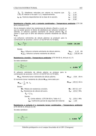 CÁLCULO ESTRUCTURAL 
`ly, `lz: Esbelteces reducidas con valores no mayores que 
1.00, en relación a los ejes Y y Z, respectivamente. 
ay, az: Factores dependientes de la clase de la sección. 
Resistencia a flexión, axil y cortante combinados 
SE-A, Artículo 6.2.8) 
No es necesario reducir las resistencias de cálculo a flexión y a axil, ya 
que se puede ignorar el efecto de abolladura por esfuerzo cortante y, 
además, el esfuerzo cortante solicitante de cálculo pésimo 
menor o igual que el 50% del esfuerzo cortant 
Vc,Rd. 
Los esfuerzos solicitantes de cálculo pésimos se producen para la 
c ombinación de acciones 1.35·G+1.5·V(270°)H1+0.75·N(EI). 
Donde: 
: 1.41 
: 0.49 
: 0.60 
: 0.60 
- Temperatura ambiente 
cortante resistente de cálculo 
VEd,y: Esfuerzo cortante solicitante de cálculo 
Vc,Rd,y: Esfuerzo cortante resistente de cálculo. 
Resistencia a torsión - Temperatura ambiente 
S e debe satisfacer: 
VEd es 
El esfuerzo solicitante de cálculo pésimo se produce para la 
c ombinación de acciones 1.35·G+1.5·V(270°)H1+0.75·N(EI). 
MT,Ed: Momento torsor solicitante de cálculo pésimo. 
El momento torsor resistente de cálculo 
1 
= × × T yd 
3 T,Rd M 
Donde: 
W f 
WT: Módulo de resistencia a torsión. 
fyd: Resistencia de cálculo del acero. 
= g y M0 f yd f 
Siendo: 
fy: Límite elástico. (CTE DB SE 
gM0: Coeficiente parcial de seguridad del material. 
Resistencia a cortante Z y momento torsor combinados 
(CTE DB SE-A, Artículo 6.2.8) 
Se debe satisfacer: 
Pabellón polideportivo en el campus Sescelades de la 
`ly 
`lz 
ay 
az 
URV (Tarragona) 
combinación 0.630 
pésimo. V 
Vc,Rd,y 
(CTE DB SE-A, Artículo 6.2.7) 
combinación MT,Ed 
MT,Rd viene dado por: 
MT,Rd 
W 
f 
SE-A, Tabla 4.1) 
gM0 
- Temperatura ambiente 
h 
165 
arragona) 
(CTE DB 
£ 29.100 
VEd,y : 6.18 kN 
c,: 570.94 kN 
h : 0.006 
T,: 0.64 kN·m 
T,: 109.51 kN·m 
WT : 847.51 cm³ 
fyd : 223.8 MPa 
fy : 235.0 MPa 
: 1.05 
: 0.004 
 