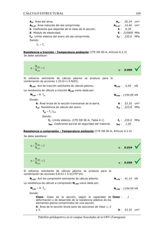 CÁLCULO ESTRUCTURAL 
Aw: Área del alma. 
Afc,ef: Área reducida del ala comprimida. 
k: Coeficiente que depende de la clase de la sección. 
E: Módulo de elasticidad. 
fyf: Límite elástico del acero del ala comprimida. 
Siendo: 
w : 26.24 cm² 
fc,: 14.40 cm² 
: k 
: E 
= yf y f f 
Resistencia a tracción - Temperatura ambiente 
Se debe satisfacer: 
El esfuerzo solicitante de cálculo 
combinación de acciones 1.35·G+1.5·N(EI). 
: 0.30 
: 210000 MPa 
yf : 235.0 MPa 
(CTE DB SE-A, Artículo 6.2.3) 
pésimo se produce para la 
Nt,Ed: Axil de tracción solicitante de cálculo pésimo. 
La resistencia de cálculo a tracción 
= × yd A f t,Rd N 
Donde: 
A: Área bruta de la sección transversal de la barra. 
fyd: Resistencia de cálculo del acero. 
= g y M0 f yd f 
Siendo: 
fy: Límite elástico. (CTE DB SE 
gM0: Coeficiente parcial 
Resistencia a compresión 
S e debe satisfacer: 
El esfuerzo solicitante de cálculo pésimo 
c ombinación de acciones 0.8·G+1.5·V(270°)H1. 
Nc,Ed: Axil de compresión solicitante de cálculo pésimo. 
L a resistencia de cálculo a compresión 
yd = A × f c,Rd N 
Donde: 
Clase: Clase de la sección, según la capacidad de 
deformación y de desarrollo de la resistencia plástica de los 
elementos planos comprimidos de una sección. 
A: Área de la sección bruta para las secciones de clase 1, 2 
y 3. 
Pabellón polideportivo en el campus Sescelades de la 
Aw 
Afc,ef 
fyf 
h 
t,: 6.95 kN 
Nt,Ed 
: 0.006 
t,: 1194.09 kN 
: 53.35 cm² 
yd : 223.8 MPa 
fy : 235.0 MPa 
: 1.05 
: 0.034 
: 0.059 
c,: 41.14 kN 
c,: 1194.09 kN 
: 1 
: 53.35 cm² 
URV (Tarragona) 
Nt,Rd viene dada por: 
Nt,Rd 
: A 
fyd 
SE-A, Tabla 4.1) f 
de seguridad del material. gM0 
- Temperatura ambiente (CTE DB SE-A, Artículo 6.2.5) 
h 
h 
se produce para la 
combinación Nc,Ed 
La Nc,Rd viene dada por: 
Nc,Rd 
: Clase 
: A 
169 
arragona) 
 