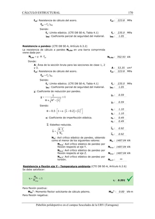 CÁLCULO ESTRUCTURAL 
fyd: Resistencia de cálculo del acero. 
= g y M0 f yd f 
Siendo: 
fy: Límite elástico. (CTE DB SE 
gM0: Coeficiente parcial de seguridad del material. 
Resistencia a pandeo: (CTE DB SE 
La resistencia de cálculo a pandeo 
viene dada por: 
yd = c × A × f b,Rd N 
Donde: 
yd : 223.8 MPa 
SE-A, Tabla 4.1) f 
A: Área de la sección bruta para las secciones de clase 1, 2 
y 3. 
fyd: Resistencia de cálculo del acero. 
= g y M1 f yd f 
Siendo: 
fy: Límite elástico. (CTE DB SE 
gM1: Coeficiente parcial de seguridad del material. 
c: Coeficiente de reducción por 
= £ 
1 
F F - l 
Siendo: 
( )2 
( ) ( )2 
   
a: Coeficiente de imperfección elástica. 
`l: Esbeltez reducida. 
× 
A f 
N 
y 
cr 
Ncr: Axil crítico 
como el menor de los siguientes valores: 
Resistencia a flexión eje Y 
S e debe satisfacer: 
Para flexión positiva: 
Pabellón polideportivo en el campus Sescelades de la 
MEd 
+: Momento flector solicitante de cálculo pésimo. 
Para flexión negativa: 
1 
F2 c 
+ 
F = 0.5 × 1 + a × l - 0.2 + l 
l = 
fyd 
fy : 235.0 MPa 
: 1.05 
gM0 
b,: 702.93 kN 
: 53.35 cm² 
yd : 223.8 MPa 
fy : 235.0 MPa 
: 1.05 
y : 0.59 
z : 0.59 
y : 1.10 
z : 1.10 
y : 0.49 
z : 0.49 
y : 0.92 
z : 0.92 
cr : 1487.04 kN 
cr,: 1487.04 kN 
cr,: 1487.04 kN 
cr,: ¥ 
h : 0.591 
Ed 
+ : 0.00 kN·m 
URV (Tarragona) 
SE-A, Artículo 6.3.2) 
Nb,Rd en una barra comprimida 
Nb,Rd 
: A 
fyd 
SE-A, Tabla 4.1) f 
gM1 
pandeo. 
c 
c 
f 
f 
a 
a 
`l 
`l 
elástico de pandeo, obtenido 
Ncr 
Ncr,y: Axil crítico elástico de pandeo por 
flexión respecto al eje Y. Ncr,y 
Ncr,z: Axil crítico elástico de pandeo por 
flexión respecto al eje Z. Ncr,z 
Ncr,T: Axil crítico elástico de pandeo por 
torsión. Ncr,T 
- Temperatura ambiente (CTE DB SE-A, Artículo 6.2.6) 
: MEd 
170 
arragona) 
 
