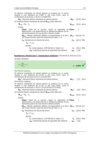 CÁLCULO ESTRUCTURAL 
El esfuerzo solicitante de cálculo pésimo se produce en un punto 
situado a una distancia de 5.900 m del nudo N187, para la 
combinación de acciones 1.35·G+1.5·V(90°)H2. 
: MEd 
pl,y yd = W × f c,Rd M 
= g y M0 f yd f 
pl,z yd = W × f c,Rd M 
= g y M0 f yd f 
Pabellón polideportivo en el campus Sescelades de la 
MEd 
-: Momento flector solicitante de cálculo pésimo. 
El momento flector resistente de cálculo 
Donde: 
Clase: Clase de la sección, según la 
deformación y de desarrollo de la resistencia plástica de los 
elementos planos de una sección a flexión simple. 
Wpl,y: Módulo resistente plástico correspondiente a la fibra 
con mayor tensión, para las secciones de clase 1 y 
fyd: Resistencia de cálculo del acero. 
Siendo: 
fy: Límite elástico. (CTE DB SE 
gM0: Coeficiente parcial de seguridad del material. 
Resistencia a flexión eje Z 
S e debe satisfacer: 
Para flexión positiva: 
El esfuerzo solicitante de cálculo pésimo se produce en un punto 
situado a una distancia de 0.130 m del nudo N187, para la 
combinación de acciones 0.8·G+1.5·V(180°)H2. 
MEd 
+: Momento flector solicitante de cálculo pésimo. 
Para flexión negativa: 
El esfuerzo solicitante de cálculo pésimo se produce en un punto 
situado a una distancia de 0.130 m del nudo N187, para la 
combinación de acciones 1.35·G+1.5·V(270°)H2+0.75·N(EI). 
MEd 
-: Momento flector solicitante de cálculo pésimo. 
El momento flector resistente de cálculo 
Donde: 
Clase: Clase de la sección, según la capacidad de 
deformación y de desarrollo de la resistencia plástica de los 
elementos planos de una sección a flexión simple. 
Wpl,z: Módulo resistente plástico correspondiente a la fibra 
con mayor tensión, para las secciones de clase 1 y 2. 
fyd: Resistencia de cálculo del acero. 
Siendo: 
fy: Límite elástico. (CTE DB SE 
gM0: Coeficiente parcial de seguridad del material. 
Ed 
- : 47.03 kN·m 
c,: 79.51 kN·m 
: 1 
pl,: 355.26 cm³ 
fyd : 223.8 MPa 
fy : 235.0 MPa 
: 1.05 
h : 0.092 
Ed 
+ : 7.31 kN·m 
Ed 
- : 4.87 kN·m 
c,: 79.51 kN·m 
: 1 
pl,: 355.26 cm³ 
fyd : 223.8 MPa 
fy : 235.0 MPa 
: 1.05 
URV (Tarragona) 
Mc,Rd viene dado por: 
Mc,Rd 
: capacidad de 
Clase 
2. 
Wpl,y 
f 
SE-A, Tabla 4.1) 
gM0 
- Temperatura ambiente (CTE DB SE-A, Artículo 6.2.6) 
: MEd 
: MEd 
Mc,Rd viene dado por: 
Mc,Rd 
: Clase 
Wpl,z 
f 
SE-A, Tabla 4.1) 
gM0 
171 
arragona) 
 