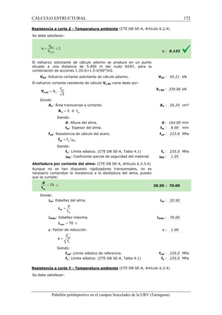 CÁLCULO ESTRUCTURAL 
Resistencia a corte Z - Temperatura ambiente 
S e debe satisfacer: 
(CTE DB SE-A, Artículo 6.2.4) 
El esfuerzo solicitante de cálculo pésimo se produce en un punto 
situado a una distancia de 5.900 m del nudo N187, para la 
c ombinación de acciones 1.35·G+1.5·V(90°)H2. 
VEd: Esfuerzo cortante solicitante de cálculo pésimo. 
El esfuerzo cortante resistente de cálculo 
f 
= × yd 
3 c,Rd V 
Donde: 
V 
A 
Av: Área transversal a cortante. 
w = 2 × d × t V A 
Siendo: 
d: Altura del alma. 
tw: Espesor del alma. 
fyd: Resistencia de cálculo del acero. 
= g y M0 f yd f 
Siendo: 
fy: Límite elástico. (CTE DB SE 
gM0: Coeficiente parcial de seguridad del material. 
Abolladura por cortante del alma: 
Aunque no se han dispuesto rigidizadores transversales, no es 
necesario comprobar la resistencia a la abolladura del alma, puesto 
que se cumple: 
Donde: 
lw: Esbeltez del alma. 
d 
t 
w 
= w l 
lmáx: Esbeltez máxima. 
l = 70 × e max 
e: Factor de reducción. 
f 
f 
= ref 
y 
e 
Siendo: 
fref: Límite elástico de referencia. 
fy: Límite elástico. (CTE DB SE 
Resistencia a corte Y - Temperatura ambiente 
Se debe satisfacer: 
Pabellón polideportivo en el campus Sescelades de la 
h : 0.133 
VEd : 45.21 kN 
c,: 339.06 kN 
Av : 26.24 cm² 
d : 164.00 mm 
tw : 8.00 mm 
fyd : 223.8 MPa 
fy : 235.0 MPa 
: 1.05 
 70.00 
w : 20.50 
: 70.00 
e : 1.00 
fref : 235.0 MPa 
fy : 235.0 MPa 
URV (Tarragona) 
combinación V 
Vc,Rd viene dado por: 
Vc,Rd 
A 
: t 
f 
SE-A, Tabla 4.1) 
gM0 
(CTE DB SE-A, Artículo 6.3.3.4) 
20.50 
l 
lmáx 
f 
SE-A, Tabla 4.1) 
(CTE DB SE-A, Artículo 6.2.4) 
172 
arragona) 
 