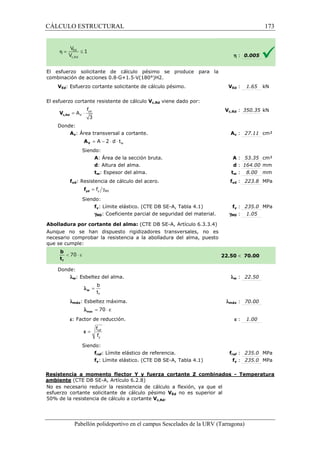 CÁLCULO ESTRUCTURAL 
El esfuerzo solicitante de cálculo pésimo se produce para la 
combinación de acciones 0.8·G+1.5·V(180°)H2. 
VEd: Esfuerzo cortante solicitante de cálculo pésimo. 
El esfuerzo cortante resistente de cálculo 
f 
= × yd 
3 c,Rd V 
Donde: 
V 
A 
Av: Área transversal a cortante. 
= A - 2 × d × t 
V A 
Siendo: 
w A: Área de la sección bruta. 
d: Altura del alma. 
tw: Espesor del alma. 
fyd: Resistencia de cálculo del acero. 
= g y M0 f yd f 
Siendo: 
fy: Límite elástico. (CTE DB SE 
gM0: Coeficiente parcial de seguridad del material. 
Abolladura por cortante del alma: 
Aunque no se han dispuesto rigidizadores 
necesario comprobar la resistencia a la abolladura del alma, puesto 
que se cumple: 
Donde: 
lw: Esbeltez del alma. 
b 
t 
f 
= w l 
lmáx: Esbeltez máxima. 
l = 70 × e max 
e: Factor de reducción. 
f 
f 
= ref 
y 
e 
Siendo: 
fref: Límite elástico de referencia. 
fy: Límite elástico. (CTE DB SE 
VEd V 
: 1.65 kN 
c,: 350.35 kN 
Av : 27.11 cm² 
A : 53.35 cm² 
d : 164.00 mm 
tw : 8.00 mm 
fyd : 223.8 MPa 
fref : 235.0 MPa 
fy : 235.0 MPa 
Resistencia a momento flector Y y fuerza cortante Z combinados 
ambiente (CTE DB SE-A, Artículo 6.2.8) 
No es necesario reducir la resistencia de cálculo a flexión, ya que el 
esfuerzo cortante solicitante de cálculo pésimo 
5 0% de la resistencia de cálculo a cortante 
Pabellón polideportivo en el campus Sescelades de la 
h : 0.005 
fy : 235.0 MPa 
: 1.05 
 70.00 
w : 22.50 
: 70.00 
e : 1.00 
- Temperatura 
URV (Tarragona) 
Vc,Rd viene dado por: 
Vc,Rd 
A 
: : t 
f 
SE-A, Tabla 4.1) 
gM0 
(CTE DB SE-A, Artículo 6.3.3.4) 
transversales, no es 
22.50 
l 
lmáx 
f 
SE-A, Tabla 4.1) 
VEd no es superior al 
50% Vc,Rd. 
173 
arragona) 
 