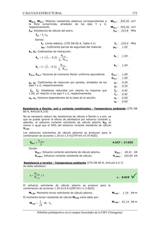 CÁLCULO ESTRUCTURAL 
Wpl,y, Wpl,z: Módulos resistentes plásticos correspondientes a 
la fibra comprimida, alrededor de los ejes Y y Z, 
respectivamente. 
fyd: Resistencia de cálculo del acero. 
= g y M1 f yd f 
Siendo: 
fy: Límite elástico. (CTE DB SE 
gM1: Coeficiente parcial de seguridad del material. 
ky, kz: Coeficientes de interacción. 
= 1 + (ly - 0.2 
) × 
y k 
= 1 + (lz - 0.2) × 
z k 
pl,: 355.26 cm³ 
pl,: 355.26 cm³ 
yd : 223.8 MPa 
SE-A, Tabla 4.1) fy 
N 
N 
N 
N 
Cm,y, Cm,z: Factores de momento flector uniforme equivalente. 
cy, cz: Coeficientes de reducción por pandeo, alrededor de los 
ejes Y y Z, respectivamente. 
`ly, `lz: Esbelteces reducidas con valores no mayores que 
1.00, en relación a los ejes Y y Z, respectivamente. 
ay, az: Factores dependientes de la clase de la sección. 
Wpl,y 
Wpl,z 
Resistencia a flexión, axil y cortante combinados 
SE-A, Artículo 6.2.8) 
No es necesario reducir las resistencias de cálculo a flexión y a axil, ya 
que se puede ignorar el efecto de abolladura por esfuerzo cortante y, 
además, el esfuerzo cortante solicitante de cálculo pésimo 
menor o igual que el 50% del esfuerzo cortant 
Vc,Rd. 
Los esfuerzos solicitantes de cálculo pésimos se producen para la 
c ombinación de acciones 1.35·G+1.5·V(270°)H1+0.75·N(EI). 
Donde: 
y : 235.0 MPa 
: 1.05 
y : 1.04 
z : 1.04 
m,: 1.00 
m,: 1.00 
: 0.59 
: 0.59 
: 0.92 
: 0.92 
: 0.60 
: 0.60 
- Temperatura ambiente 
cortante resistente de cálculo 
VEd,z: Esfuerzo cortante solicitante de cálculo 
Vc,Rd,z: Esfuerzo cortante resistente de cálculo. 
Resistencia a torsión - Temperatura ambiente 
S e debe satisfacer: 
VEd es 
El esfuerzo solicitante de cálculo pésimo se produce para la 
c ombinación de acciones 1.35·G+0.9·V(90°)H1+1.5·N(EI). 
MT,Ed: Momento torsor solicitante de cálculo pésimo. 
El momento torsor resistente de cálculo 
1 
= × W × f 
T yd 
3 T,Rd M 
Pabellón polideportivo en el campus Sescelades de la 
fyd 
gM1 
ky 
kz 
Cm,y 
Cm,z 
cy 
cz 
`ly 
`lz 
ay 
az 
URV (Tarragona) 
combinación 4.527 
pésimo. V 
Vc,Rd,z 
(CTE DB SE-A, Artículo 6.2.7) 
combinación MT,Ed 
MT,Rd viene dado por: 
MT,Rd 
c,Ed 
y c,Rd 
l c × 
c,Ed 
z c,Rd 
l c × 
175 
arragona) 
(CTE DB 
£ 17.025 
VEd,z : 44.41 kN 
c,: 334.04 kN 
h : 0.019 
T,: 1.19 kN·m 
T,: 61.14 kN·m 
 