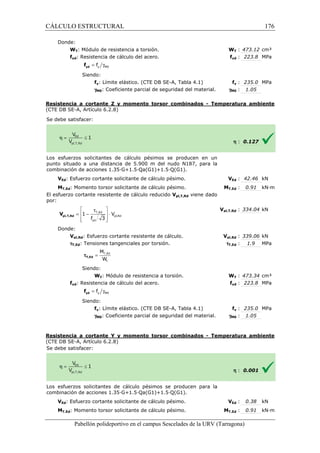 CÁLCULO ESTRUCTURAL 
Donde: 
WT: Módulo de resistencia a torsión. 
fyd: Resistencia de cálculo del acero. 
= g y M0 f yd f 
Siendo: 
fy: Límite elástico. (CTE DB SE-SE 
A, Tabla 4.1) 
g: Coeficiente parcial de seguridad del material. 
M0Resistencia a cortante Z y momento torsor combinados 
(CTE DB SE-A, Artículo 6.2.8) 
S e debe satisfacer: 
WT : 473.12 cm³ 
fyd : 223.8 MPa 
fy : 235.0 MPa 
: 1.05 
- Temperatura ambiente 
Los esfuerzos solicitantes de cálculo pésimos se producen en un 
punto situado a una distancia de 5.900 m del nudo N187, para la 
c ombinación de acciones 1.35·G+1.5·Qa(G1)+1.5·Q(G1). 
VEd: Esfuerzo cortante solicitante de cálculo pésimo. 
MT,Ed: Momento torsor solicitante de cálculo pésimo. 
El esfuerzo cortante resistente de cálculo reducido 
por: 
Donde: 
 t  
=  - T,Ed 
 × 
 f 3 
yd 
 
Vpl,Rd: Esfuerzo cortante resistente de cálculo. 
tT,Ed: Tensiones tangenciales por torsión. 
M 
W 
Siendo: 
WT: Módulo de resistencia a torsión. 
fyd: Resistencia de cálculo del acero. 
Siendo: 
fy: Límite elástico. (CTE DB SE 
gM0: Coeficiente parcial de seguridad del material. 
Resistencia a cortante Y y momento torsor combinados 
(CTE DB SE-A, Artículo 6.2.8) 
S e debe satisfacer: 
Los esfuerzos solicitantes de cálculo pésimos se producen para la 
c ombinación de acciones 1.35·G+1.5·Qa(G1)+1.5·Q(G1). 
VEd: Esfuerzo cortante solicitante de cálculo pésimo. 
MT,Ed: Momento torsor solicitante de cálculo pésimo. 
Pabellón polideportivo en el campus Sescelades de la 
pl,T,Rd V 
= T,Ed 
t 
tT,Ed 
= g y M0 f yd f 
W 
f 
gM0 
h : 0.127 
VEd : 42.46 kN 
T,: 0.91 kN·m 
pl,: 334.04 kN 
pl,: 339.06 kN 
: 1.9 MPa 
WT : 473.34 cm³ 
fyd : 223.8 MPa 
fy : 235.0 MPa 
: 1.05 
h : 0.001 
VEd : 0.38 kN 
T,: 0.91 kN·m 
URV (Tarragona) 
combinación V 
MT,Ed 
Vpl,T,Rd viene dado 
Vpl,T,Rd 
Vpl,Rd 
tT,Ed 
W 
f 
SE-A, Tabla 4.1) 
gM0 
- Temperatura ambiente 
combinación V 
MT,Ed 
pl,Rd 
1 V 
176 
arragona) 
 