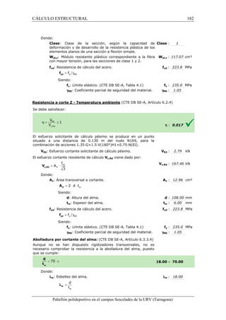 CÁLCULO ESTRUCTURAL 
Donde: 
Clase: Clase de la sección, según la capacidad de 
deformación y de desarrollo de la resistencia plástica de los 
elementos planos de una sección a flexión simple. 
Wpl,z: Módulo resistente plástico 
con mayor tensión, para las secciones de clase 1 y 2. 
fyd: Resistencia de cálculo del acero. 
: Clase 
= g y M0 f yd f 
Siendo: 
correspondiente a la fibra 
fy: Límite elástico. (CTE DB SE-SE 
A, Tabla 4.1) 
g: Coeficiente parcial de seguridad del material. 
M0Resistencia a corte Z - Temperatura ambiente 
S e debe satisfacer: 
: 1 
pl,: 117.07 cm³ 
fyd : 223.8 MPa 
fy : 235.0 MPa 
: 1.05 
(CTE DB SE-A, Artículo 6.2.4) 
El esfuerzo solicitante de cálculo pésimo se 
produce en un punto 
situado a una distancia de 0.130 m del nudo N169, para la 
c ombinación de acciones 1.35·G+1.5·V(180°)H1+0.75·N(EI). 
VEd: Esfuerzo cortante solicitante de cálculo pésimo. 
El esfuerzo cortante resistente de cálculo 
f 
= × yd 
3 c,Rd V 
Donde: 
V 
A 
Av: Área transversal a cortante. 
w = 2 × d × t V A 
Siendo: 
d: Altura del alma. 
tw: Espesor del alma. 
fyd: Resistencia de cálculo del acero. 
= g y M0 f yd f 
Siendo: 
fy: Límite elástico. (CTE DB SE 
gM0: Coeficiente parcial de seguridad del material. 
Abolladura por cortante del alma: 
Aunque no se han dispuesto rigidizadores transversales, no es 
necesario comprobar la resistencia a la abolladura del alma, puesto 
que se cumple: 
Donde: 
lw: Esbeltez del alma. 
d 
t 
w 
= w l 
Pabellón polideportivo en el campus Sescelades de la 
Wpl,z 
f 
gM0 
h : 0.017 
VEd : 2.79 kN 
c,: 167.46 kN 
Av : 12.96 cm² 
d : 108.00 mm 
tw : 6.00 mm 
fyd : 223.8 MPa 
fy : 235.0 MPa 
: 1.05 
 70.00 
w : 18.00 
URV (Tarragona) 
combinación V 
Vc,Rd viene dado por: 
Vc,Rd 
A 
: t 
f 
SE-A, Tabla 4.1) 
gM0 
(CTE DB SE-A, Artículo 6.3.3.4) 
18.00 
l 
182 
arragona) 
 