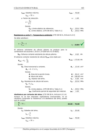 CÁLCULO ESTRUCTURAL 
lmáx: Esbeltez máxima. 
l = 70 × e max 
e: Factor de reducción. 
f 
f 
= ref 
y 
e 
Siendo: 
fref: Límite elástico de referencia. 
fy: Límite elástico. (CTE DB SE 
SE-A, Tabla 4.1) 
Resistencia a corte Y - Temperatura ambiente 
S e debe satisfacer: 
: 70.00 
e : 1.00 
fref : 235.0 MPa 
fy : 235.0 MPa 
(CTE DB SE-A, Artículo 6.2.4) 
El esfuerzo solicitante de cálculo pésimo se produce para la 
c ombinación de acciones 1.35·G+1.5·V(90°)H1+0.75·N(EI). 
VEd: Esfuerzo cortante solicitante de cálculo pésimo. 
El esfuerzo cortante resistente de cálculo 
f 
= × yd 
3 c,Rd V 
Donde: 
V 
A 
Av: Área transversal a 
V A 
Siendo: 
A: Área de la sección bruta. 
d: Altura del alma. 
tw: Espesor del alma. 
fyd: Resistencia de cálculo del acero. 
= g y M0 f yd f 
Siendo: 
fy: Límite elástico. (CTE DB SE 
gM0: Coeficiente parcial de seguridad del material. 
Abolladura por cortante del alma: 
Aunque no se han dispuesto rigidizadores 
necesario comprobar la resistencia a la abolladura del alma, puesto 
que se cumple: 
Donde: 
lw: Esbeltez del alma. 
b 
t 
f 
= w l 
lmáx: Esbeltez máxima. 
l = 70 × e max 
Pabellón polideportivo en el campus Sescelades de la 
lmáx 
f 
VEd V 
: 0.65 kN 
h : 0.004 
c,: 173.81 kN 
Av : 13.45 cm² 
A : 26.41 cm² 
d : 108.00 mm 
tw : 6.00 mm 
fyd : 223.8 MPa 
fy : 235.0 MPa 
: 1.05 
 70.00 
w : 20.00 
: 70.00 
URV (Tarragona) 
Vc,Rd viene dado por: 
Vc,Rd 
cortante. A 
: : t 
f 
SE-A, Tabla 4.1) 
gM0 
(CTE DB SE-A, Artículo 6.3.3.4) 
transversales, no es 
20.00 
l 
lmáx 
w = A - 2 × d × t 
183 
arragona) 
 