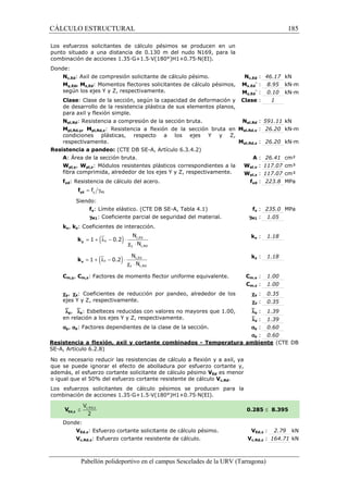 CÁLCULO ESTRUCTURAL 
Los esfuerzos solicitantes de cálculo pésimos 
se producen en un 
punto situado a una distancia de 0.130 m del nudo N169, para la 
combinación de acciones 1.35·G+1.5·V(180°)H1+0.75·N(EI). 
Donde: 
Nc,Ed: Axil de compresión solicitante de cálculo pésimo. 
My,Ed, Mz,Ed: Momentos flectores solicitantes de cálculo pésimos, 
según los ejes Y y Z, respectivamente. 
Clase: Clase de la sección, según la capacidad de deformación y 
de desarrollo de la resistencia plástica de sus 
para axil y flexión simple. 
Npl,Rd: Resistencia a compresión de la sección bruta. 
Mpl,Rd,y, Mpl,Rd,z: Resistencia a flexión de la sección bruta en 
condiciones plásticas, respecto a los ejes Y y Z, 
respectivamente. 
Resistencia a pandeo: (CTE DB SE 
A: Área de la sección bruta. 
Wpl,y, Wpl,z: Módulos resistentes plásticos correspondientes a la 
fibra comprimida, alrededor de los ejes Y y Z, respectivamente. 
fyd: Resistencia de cálculo del acero. 
= g y M1 f yd f 
Siendo: 
fy: Límite elástico. (CTE DB SE 
gM1: Coeficiente parcial de seguridad del material. 
ky, kz: Coeficientes de interacción. 
= 1 + (ly - 0.2 
) × 
y k 
= 1 + (lz - 0.2) × 
z k 
N 
N 
N 
N 
Cm,y, Cm,z: Factores de momento flector uniforme equivalente. 
cy, cz: Coeficientes de reducción por pandeo, alrededor de los 
ejes Y y Z, respectivamente. 
`ly, `lz: Esbelteces reducidas con valores no mayores que 1.00, 
en relación a los ejes Y y Z, respectivamente. 
ay, az: Factores dependientes de la clase de la sección. 
c,: 46.17 kN 
Nc,Ed 
My,Ed 
Mz,Ed 
pl,: 26.20 kN·m 
pl,: 26.20 kN·m 
Resistencia a flexión, axil y cortante combinados 
SE-A, Artículo 6.2.8) 
No es necesario reducir las resistencias de cálculo a flexión y a axil, ya 
que se puede ignorar el efecto de abolladura por esfuerzo cortante y, 
además, el esfuerzo cortante solicitante de cálculo pésimo 
o igual que el 50% del esfuerzo cortant 
Los esfuerzos solicitantes de cálculo pésimos se producen para la 
c ombinación de acciones 1.35·G+1.5·V(180°)H1+0.75·N(EI). 
Donde: 
VEd,z: Esfuerzo cortante solicitante de cálculo 
Vc,Rd,z: Esfuerzo cortante resistente de cálculo. 
Pabellón polideportivo en el campus Sescelades de la 
y,- : 8.95 kN·m 
z,- : 0.10 kN·m 
: 1 
pl,: 591.11 kN 
A : 26.41 cm² 
pl,: 117.07 cm³ 
pl,: 117.07 cm³ 
fyd : 223.8 MPa 
fy : 235.0 MPa 
: 1.05 
ky : 1.18 
kz : 1.18 
m,: 1.00 
m,: 1.00 
cy : 0.35 
cz : 0.35 
y : 1.39 
z : 1.39 
y : 0.60 
z : 0.60 
URV (Tarragona) 
: elementos planos, 
Clase 
Npl,Rd 
Mpl,Rd,y 
Mpl,Rd,z 
SE-A, Artículo 6.3.4.2) 
: Wpl,y 
Wpl,z 
f 
SE-A, Tabla 4.1) 
gM1 
k 
k 
Cm,y 
Cm,z 
`l 
`l 
a 
a 
- Temperatura ambiente 
VEd es menor 
cortante resistente de cálculo Vc,Rd. 
combinación 0.285 
pésimo. V 
Vc,Rd,z 
c,Ed 
y c,Rd 
l c × 
c,Ed 
z c,Rd 
l c × 
185 
arragona) 
(CTE DB 
£ 8.395 
VEd,z : 2.79 kN 
c,: 164.71 kN 
 