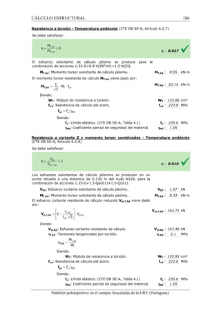 CÁLCULO ESTRUCTURAL 
Resistencia a torsión - Temperatura ambiente 
S e debe satisfacer: 
(CTE DB SE-A, Artículo 6.2.7) 
El esfuerzo solicitante de cálculo pésimo se produce para la 
c ombinación de acciones 1.35·G+0.9·V(90°)H1+1.5·N(EI). 
MT,Ed: Momento torsor solicitante de cálculo pésimo. 
El momento torsor resistente de cálculo 
1 
= × × T yd 
3 T,Rd M 
Donde: 
W f 
WT: Módulo de resistencia a torsión. 
fyd: Resistencia de cálculo del acero. 
= g y M0 f yd f 
Siendo: 
fy: Límite elástico. (CTE DB SE 
gM0: Coeficiente parcial de seguridad del material. 
Resistencia a cortante Z y momento torsor combinados 
(CTE DB SE-A, Artículo 6.2.8) 
S e debe satisfacer: 
Los esfuerzos solicitantes de cálculo pésimos se producen en un 
punto situado a una distancia de 0.130 m del nudo N169, para la 
c ombinación de acciones 1.35·G+1.5·Qa(G1)+1.5·Q(G1). 
VEd: Esfuerzo cortante solicitante de cálculo pésimo. 
MT,Ed: Momento torsor solicitante de cálculo pésimo. 
El esfuerzo cortante resistente de cálculo reducido 
por: 
Donde: 
 t  
=  - T,Ed 
 × 
 f 3 
yd 
 
Vpl,Rd: Esfuerzo cortante resistente de cálculo. 
tT,Ed: Tensiones tangenciales por torsión. 
M 
W 
Siendo: 
WT: Módulo de resistencia a torsión. 
fyd: Resistencia de cálculo del acero. 
Siendo: 
fy: Límite 
gM0: Coeficiente parcial de seguridad del material. 
Pabellón polideportivo en el campus Sescelades de la 
pl,T,Rd V 
= T,Ed 
t 
tT,Ed 
= g y M0 f yd f 
h : 0.027 
T,: 0.55 kN·m 
T,: 20.14 kN·m 
WT : 155.86 cm³ 
fyd : 223.8 MPa 
fy : 235.0 MPa 
: 1.05 
h : 0.010 
VEd : 1.57 kN 
T,: 0.33 kN·m 
pl,: 164.71 kN 
pl,: 167.46 kN 
: 2.1 MPa 
WT : 155.95 cm³ 
fyd : 223.8 MPa 
fy : 235.0 MPa 
: 1.05 
URV (Tarragona) 
combinación MT,Ed 
MT,Rd viene dado por: 
MT,Rd 
W 
f 
SE-A, Tabla 4.1) 
gM0 
- Temperatura ambiente 
combinación V 
MT,Ed 
Vpl,T,Rd viene dado 
Vpl,T,Rd 
Vpl,Rd 
tT,Ed 
W 
f 
elástico. (CTE DB SE-A, Tabla 4.1) 
gM0 
pl,Rd 
1 V 
186 
arragona) 
 