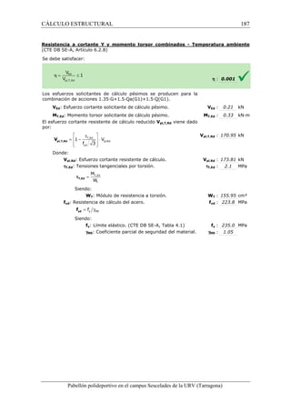 CÁLCULO ESTRUCTURAL 
Resistencia a cortante Y y momento torsor combinados 
(CTE DB SE-A, Artículo 6.2.8) 
S e debe satisfacer: 
- Temperatura ambiente 
Los esfuerzos solicitantes de cálculo pésimos se producen para la 
c ombinación de acciones 1.35·G+1.5·Qa(G1)+1.5·Q(G1). 
VEd: Esfuerzo cortante solicitante de cálculo pésimo. 
MT,Ed: Momento torsor solicitante de cálculo pésimo. 
El esfuerzo cortante resistente de cálculo reducido 
por: 
Donde: 
 t  
=  - T,Ed 
 × 
 f 3 
yd 
 
Vpl,Rd: Esfuerzo cortante resistente de cálculo. 
tT,Ed: Tensiones tangenciales por torsión. 
M 
W 
Siendo: 
WT: Módulo de resistencia a torsión. 
fyd: Resistencia de cálculo del acero. 
Siendo: 
fy: Límite elástico. (CTE DB 
gM0: Coeficiente parcial de seguridad del material. 
Pabellón polideportivo en el campus Sescelades de la 
pl,T,Rd V 
= T,Ed 
t 
tT,Ed 
= g y M0 f yd f 
h : 0.001 
VEd : 0.21 kN 
T,: 0.33 kN·m 
pl,: 170.95 kN 
pl,: 173.81 kN 
: 2.1 MPa 
WT : 155.95 cm³ 
fyd : 223.8 MPa 
fy : 235.0 MPa 
: 1.05 
URV (Tarragona) 
combinación V 
MT,Ed 
Vpl,T,Rd viene dado 
Vpl,T,Rd 
Vpl,Rd 
tT,Ed 
W 
f 
SE-A, Tabla 4.1) 
gM0 
pl,Rd 
1 V 
187 
arragona) 
 