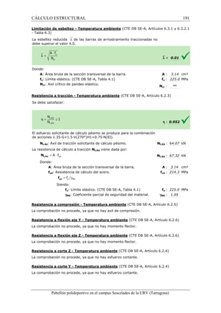 CÁLCULO ESTRUCTURAL 
Limitación de esbeltez - Temperatura ambiente 
- Tabla 6.3) 
La esbeltez reducida `l de las barras de 
debe superar el valor 4.0. 
= × yd A f t,Rd N 
= g y M0 f yd f 
(CTE DB SE-A, Artículos 6.3.1 y 6.3.2.1 
arriostramiento traccionadas no 
Pabellón polideportivo en el campus Sescelades de la 
Donde: 
A: Área bruta de la sección transversal de la barra. 
fy: Límite elástico. (CTE DB SE 
Ncr: Axil crítico de pandeo elástico. 
Resistencia a tracción - Temperatura ambiente 
Se debe satisfacer: 
El esfuerzo solicitante de cálculo pésimo se produce para la combinación 
de acciones 1.35·G+1.5·V(270°)H1+0.75·N(EI). 
Nt,Ed: Axil de tracción solicitante de cálculo pésimo. 
La resistencia de cálculo a tracción 
Donde: 
A: Área bruta de la sección transversal de la barra. 
fyd: Resistencia de cálculo del acero. 
Siendo: 
fy: Límite elástico. (CTE DB SE 
gM0: Coeficiente parcial de seguridad del material. 
Resistencia a compresión 
La comprobación no procede, ya que no hay axil de compresión. 
Resistencia a flexión eje Y 
La comprobación no procede, ya que no hay momento flector. 
Resistencia a flexión eje Z 
La comprobación no procede, ya que no hay momento flector. 
Resistencia a corte Z - Temperatura ambiente 
La comprobación no procede, ya que no hay esfuerzo cortante. 
Resistencia a corte Y - Temperatura ambiente 
La comprobación no procede, ya que no hay esfuerzo cortante. 
`l  0.01 
A : 3.14 cm² 
fy : 225.0 MPa 
Ncr : ¥ 
h : 0.952 
Nt,Ed : 64.07 kN 
t,: 67.32 kN 
A : 3.14 cm² 
fyd : 214.3 MPa 
fy : 225.0 MPa 
M0 : 1.05 
6.2.4) 
URV (Tarragona) 
: SE-A, Tabla 4.1) 
N 
(CTE DB SE-A, Artículo 6.2.3) 
N 
Nt,Rd viene dada por: 
Nt,Rd 
SE-A, Tabla 4.1) 
g 
- Temperatura ambiente (CTE DB SE-A, Artículo 6.2.5) 
- Temperatura ambiente (CTE DB SE-A, Artículo 6.2.6) 
- Temperatura ambiente (CTE DB SE-A, Artículo 6.2.6) 
(CTE DB SE-A, Artículo 6. 
(CTE DB SE-A, Artículo 6.2.4) 
191 
arragona) 
 